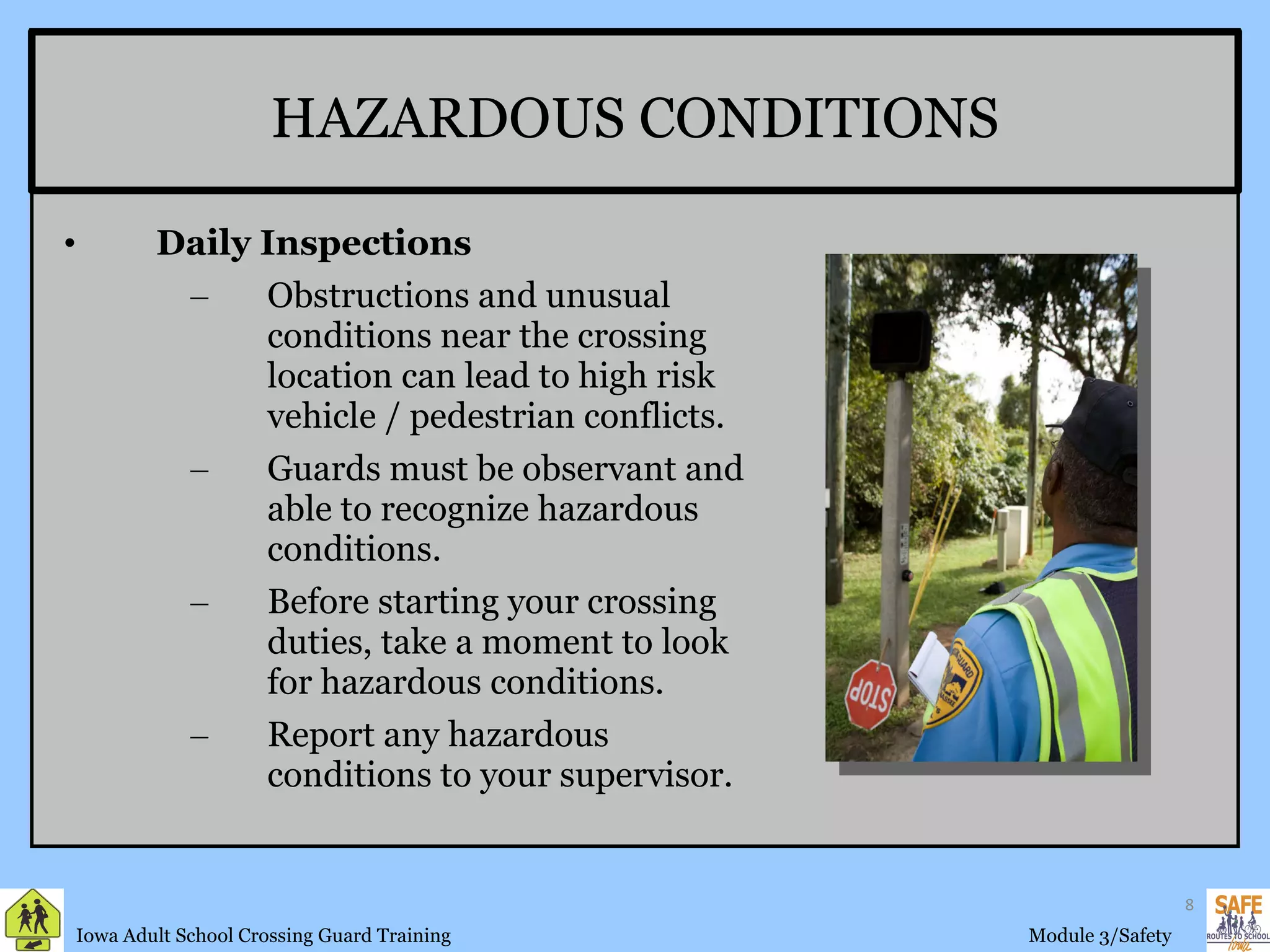 HAZARDOUS CONDITIONS Daily Inspections Obstructions and unusual conditions near the crossing location can lead to high risk vehicle / pedestrian conflicts. Guards must be observant and able to recognize hazardous conditions. Before starting your crossing duties, take a moment to look for hazardous conditions. Report any hazardous conditions to your supervisor. 