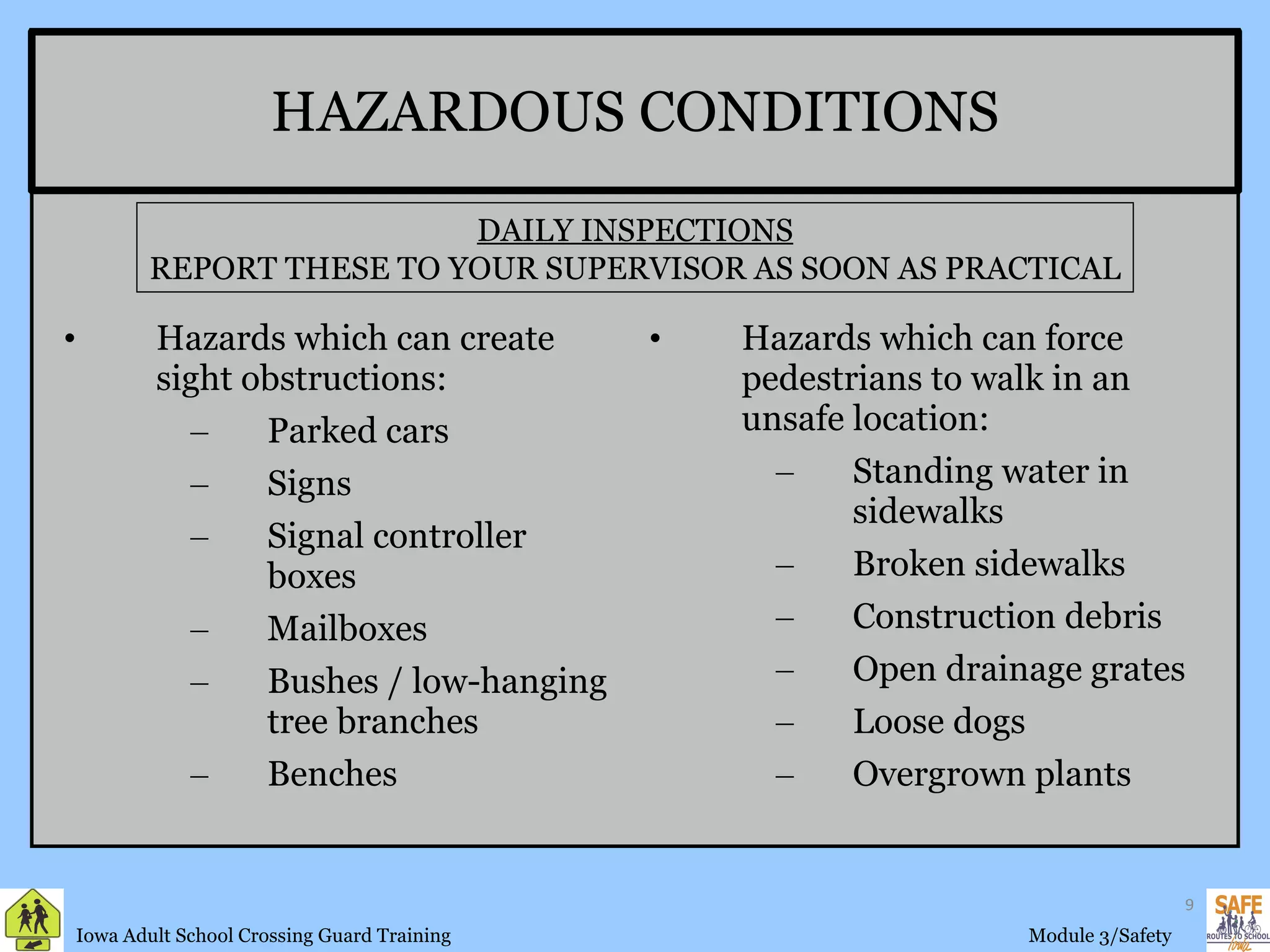 HAZARDOUS CONDITIONS Hazards which can create sight obstructions: Parked cars Signs Signal controller boxes Mailboxes Bushes / low-hanging tree branches Benches Hazards which can force pedestrians to walk in an unsafe location: Standing water in sidewalks Broken sidewalks Construction debris Open drainage grates Loose dogs Overgrown plants DAILY INSPECTIONS REPORT THESE TO YOUR SUPERVISOR AS SOON AS PRACTICAL 
