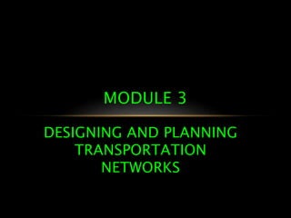 DESIGNING AND PLANNING
TRANSPORTATION
NETWORKS
MODULE 3
 