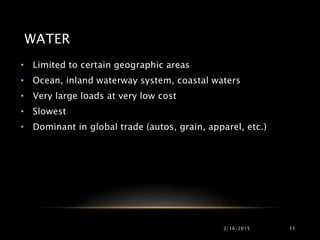 WATER
• Limited to certain geographic areas
• Ocean, inland waterway system, coastal waters
• Very large loads at very low cost
• Slowest
• Dominant in global trade (autos, grain, apparel, etc.)
2/16/2015 11
 