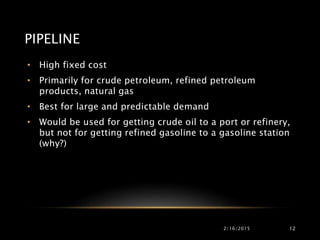 PIPELINE
• High fixed cost
• Primarily for crude petroleum, refined petroleum
products, natural gas
• Best for large and predictable demand
• Would be used for getting crude oil to a port or refinery,
but not for getting refined gasoline to a gasoline station
(why?)
2/16/2015 12
 