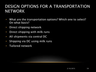 DESIGN OPTIONS FOR A TRANSPORTATION
NETWORK
• What are the transportation options? Which one to select?
On what basis?
• Direct shipping network
• Direct shipping with milk runs
• All shipments via central DC
• Shipping via DC using milk runs
• Tailored network
2/16/2015 14
 