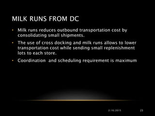 2/16/2015 23
• Milk runs reduces outbound transportation cost by
consolidating small shipments.
• The use of cross docking and milk runs allows to lower
transportation cost while sending small replenishment
lots to each store.
• Coordination and scheduling requirement is maximum
MILK RUNS FROM DC
 