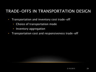 TRADE-OFFS IN TRANSPORTATION DESIGN
• Transportation and inventory cost trade-off
• Choice of transportation mode
• Inventory aggregation
• Transportation cost and responsiveness trade-off
2/16/2015 24
 