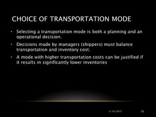 CHOICE OF TRANSPORTATION MODE
• Selecting a transportation mode is both a planning and an
operational decision.
• Decisions made by managers (shippers) must balance
transportation and inventory cost.
• A mode with higher transportation costs can be justified if
it results in significantly lower inventories
2/16/2015 25
 
