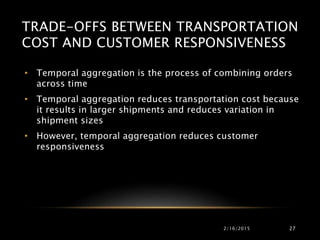 TRADE-OFFS BETWEEN TRANSPORTATION
COST AND CUSTOMER RESPONSIVENESS
• Temporal aggregation is the process of combining orders
across time
• Temporal aggregation reduces transportation cost because
it results in larger shipments and reduces variation in
shipment sizes
• However, temporal aggregation reduces customer
responsiveness
2/16/2015 27
 
