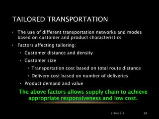 TAILORED TRANSPORTATION
• The use of different transportation networks and modes
based on customer and product characteristics
• Factors affecting tailoring:
• Customer distance and density
• Customer size
• Transportation cost based on total route distance
• Delivery cost based on number of deliveries
• Product demand and value
The above factors allows supply chain to achieve
appropriate responsiveness and low cost.
2/16/2015 28
 