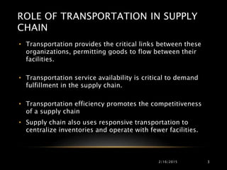 ROLE OF TRANSPORTATION IN SUPPLY
CHAIN
• Transportation provides the critical links between these
organizations, permitting goods to flow between their
facilities.
• Transportation service availability is critical to demand
fulfillment in the supply chain.
• Transportation efficiency promotes the competitiveness
of a supply chain
• Supply chain also uses responsive transportation to
centralize inventories and operate with fewer facilities.
2/16/2015 3
 