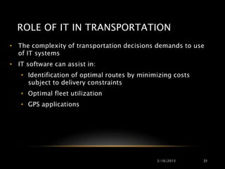 ROLE OF IT IN TRANSPORTATION
• The complexity of transportation decisions demands to use
of IT systems
• IT software can assist in:
• Identification of optimal routes by minimizing costs
subject to delivery constraints
• Optimal fleet utilization
• GPS applications
2/16/2015 31
 