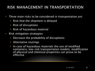 RISK MANAGEMENT IN TRANSPORTATION
• Three main risks to be considered in transportation are:
• Risk that the shipment is delayed
• Risk of disruptions
• Risk of hazardous material
• Risk mitigation strategies:
• Decrease the probability of disruptions
• Alternative routings
• In case of hazardous materials the use of modified
containers, low-risk transportation models, modification
of physical and chemical properties can prove to be
effective
2/16/2015 32
 