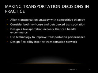 MAKING TRANSPORTATION DECISIONS IN
PRACTICE
• Align transportation strategy with competitive strategy
• Consider both in-house and outsourced transportation
• Design a transportation network that can handle
e-commerce
• Use technology to improve transportation performance
• Design flexibility into the transportation network
2/16/2015 33
 