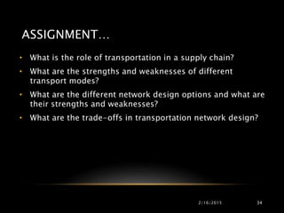 ASSIGNMENT…
• What is the role of transportation in a supply chain?
• What are the strengths and weaknesses of different
transport modes?
• What are the different network design options and what are
their strengths and weaknesses?
• What are the trade-offs in transportation network design?
2/16/2015 34
 