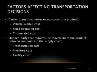 FACTORS AFFECTING TRANSPORTATION
DECISIONS
• Carrier (party that moves or transports the product)
• Vehicle-related cost
• Fixed operating cost
• Trip-related cost
• Shipper (party that requires the movement of the product
between two points in the supply chain)
• Transportation cost
• Inventory cost
• Facility cost
2/16/2015 4
 