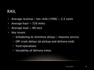 RAIL
• Average revenue / ton-mile (1996) = 2.5 cents
• Average haul = 720 miles
• Average load = 80 tons
• Key issues:
• Scheduling to minimize delays / improve service
• Off-track delays (at pickup and delivery end)
• Yard operations
• Variability of delivery times
2/16/2015 8
 