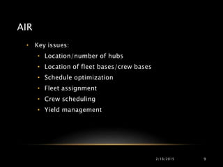 AIR
• Key issues:
• Location/number of hubs
• Location of fleet bases/crew bases
• Schedule optimization
• Fleet assignment
• Crew scheduling
• Yield management
2/16/2015 9
 
