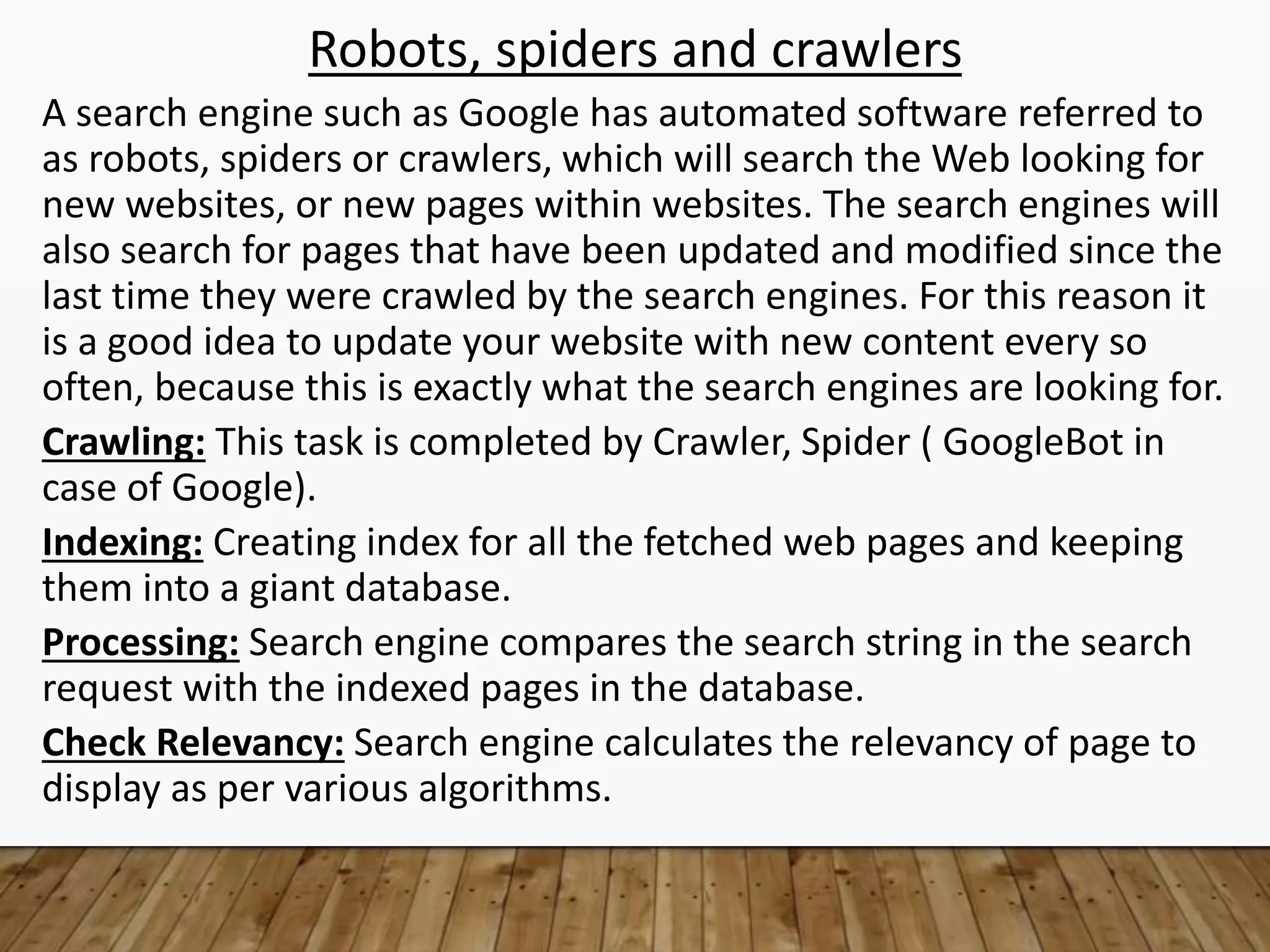 Robots, spiders and crawlers
A search engine such as Google has automated software referred to
as robots, spiders or crawlers, which will search the Web looking for
new websites, or new pages within websites. The search engines will
also search for pages that have been updated and modified since the
last time they were crawled by the search engines. For this reason it
is a good idea to update your website with new content every so
often, because this is exactly what the search engines are looking for.
Crawling: This task is completed by Crawler, Spider ( GoogleBot in
case of Google).
Indexing: Creating index for all the fetched web pages and keeping
them into a giant database.
Processing: Search engine compares the search string in the search
request with the indexed pages in the database.
Check Relevancy: Search engine calculates the relevancy of page to
display as per various algorithms.
 