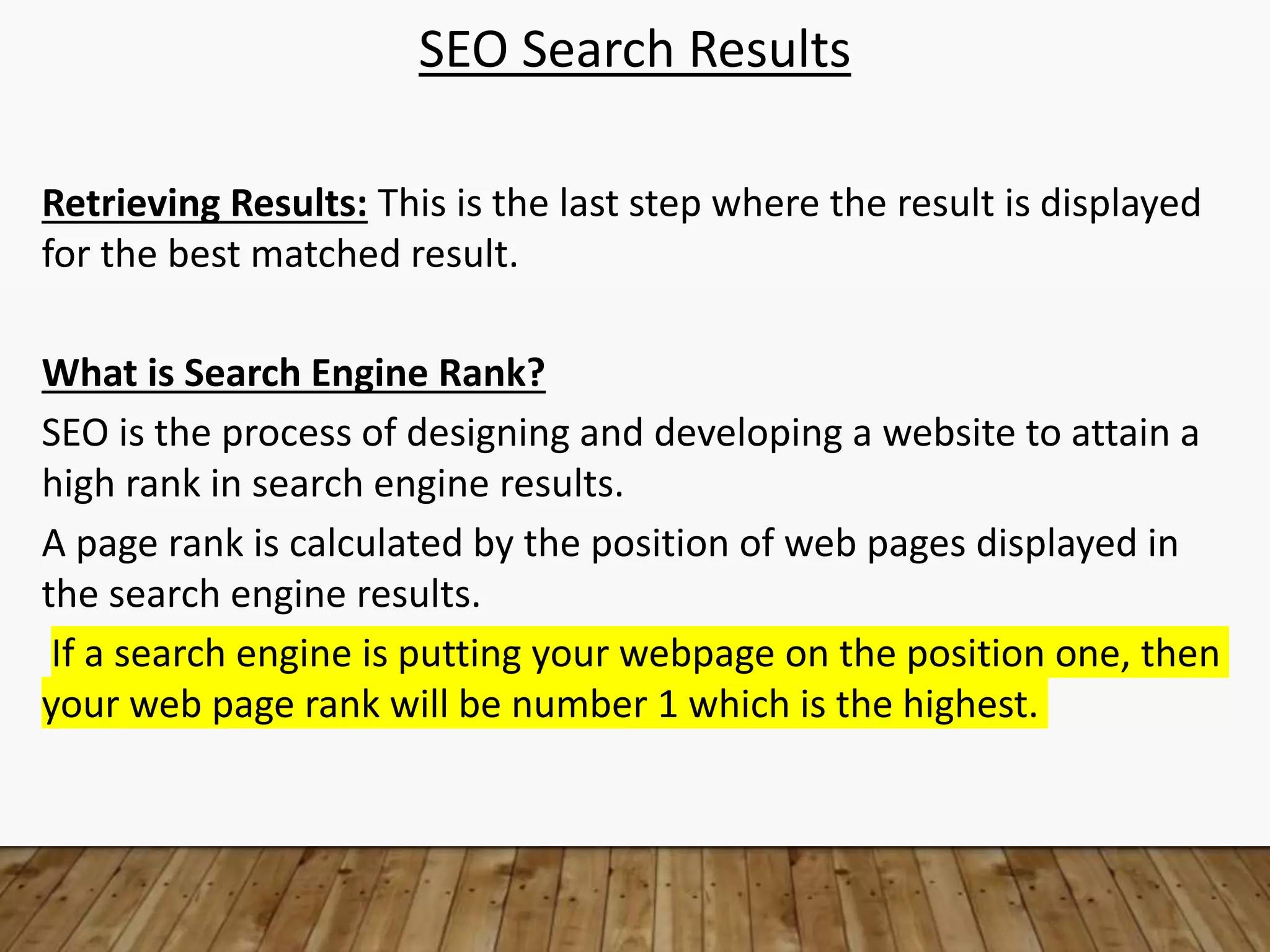 SEO Search Results
Retrieving Results: This is the last step where the result is displayed
for the best matched result.
What is Search Engine Rank?
SEO is the process of designing and developing a website to attain a
high rank in search engine results.
A page rank is calculated by the position of web pages displayed in
the search engine results.
If a search engine is putting your webpage on the position one, then
your web page rank will be number 1 which is the highest.
 