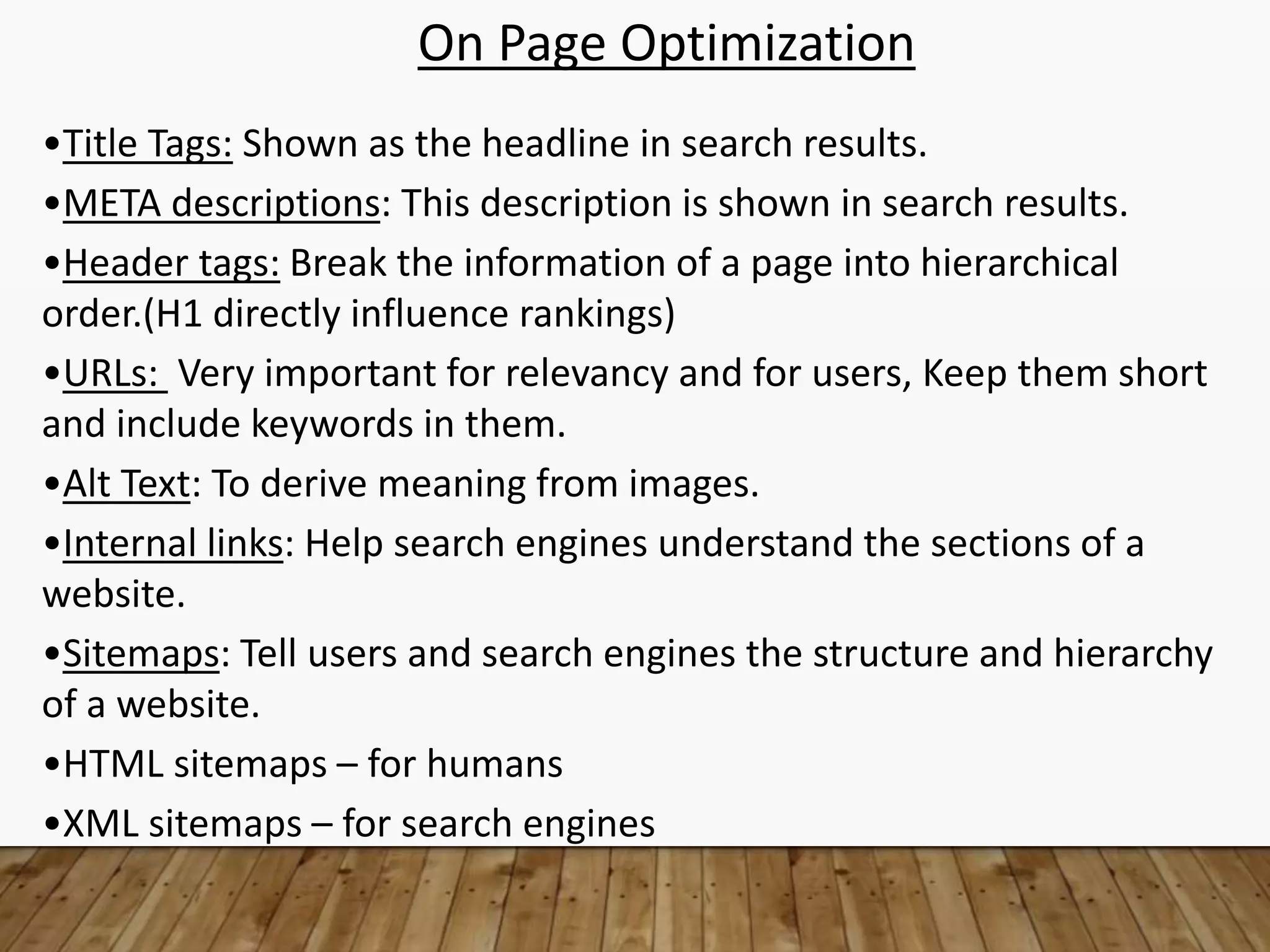 On Page Optimization
•Title Tags: Shown as the headline in search results.
•META descriptions: This description is shown in search results.
•Header tags: Break the information of a page into hierarchical
order.(H1 directly influence rankings)
•URLs: Very important for relevancy and for users, Keep them short
and include keywords in them.
•Alt Text: To derive meaning from images.
•Internal links: Help search engines understand the sections of a
website.
•Sitemaps: Tell users and search engines the structure and hierarchy
of a website.
•HTML sitemaps – for humans
•XML sitemaps – for search engines
 