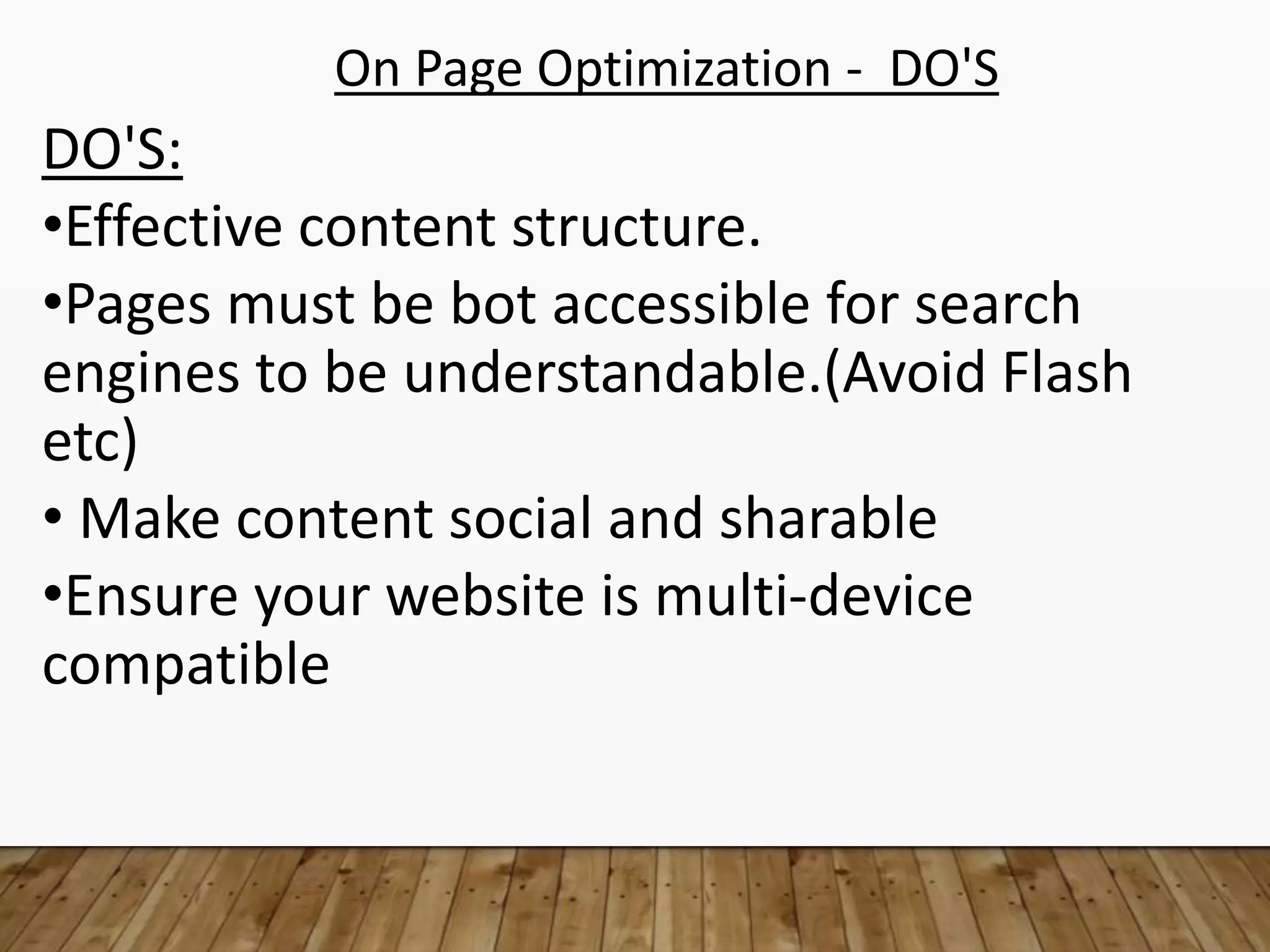 On Page Optimization - DO'S
DO'S:
•Effective content structure.
•Pages must be bot accessible for search
engines to be understandable.(Avoid Flash
etc)
• Make content social and sharable
•Ensure your website is multi-device
compatible
 