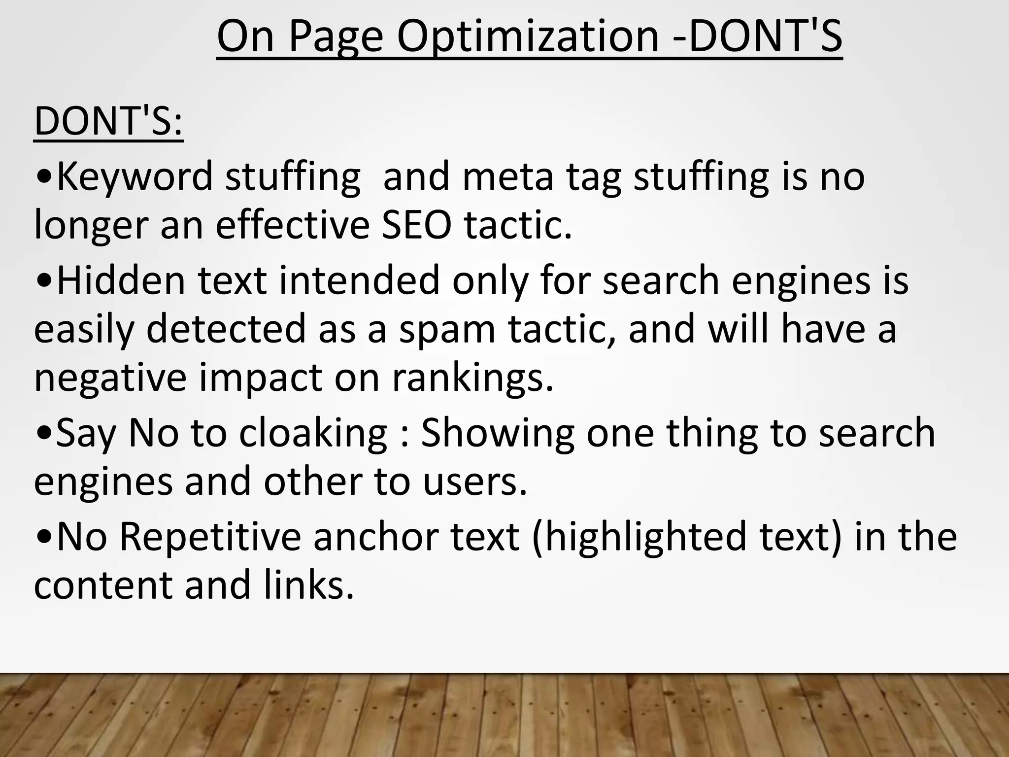 On Page Optimization -DONT'S
DONT'S:
•Keyword stuffing and meta tag stuffing is no
longer an effective SEO tactic.
•Hidden text intended only for search engines is
easily detected as a spam tactic, and will have a
negative impact on rankings.
•Say No to cloaking : Showing one thing to search
engines and other to users.
•No Repetitive anchor text (highlighted text) in the
content and links.
 