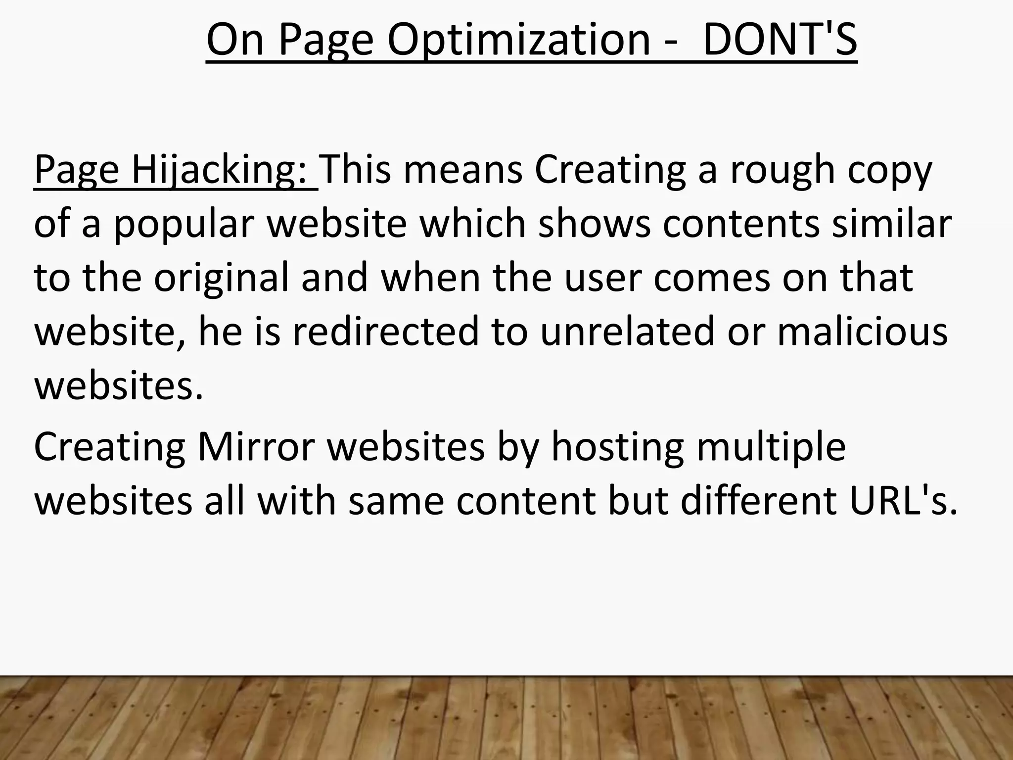On Page Optimization - DONT'S
Page Hijacking: This means Creating a rough copy
of a popular website which shows contents similar
to the original and when the user comes on that
website, he is redirected to unrelated or malicious
websites.
Creating Mirror websites by hosting multiple
websites all with same content but different URL's.
 