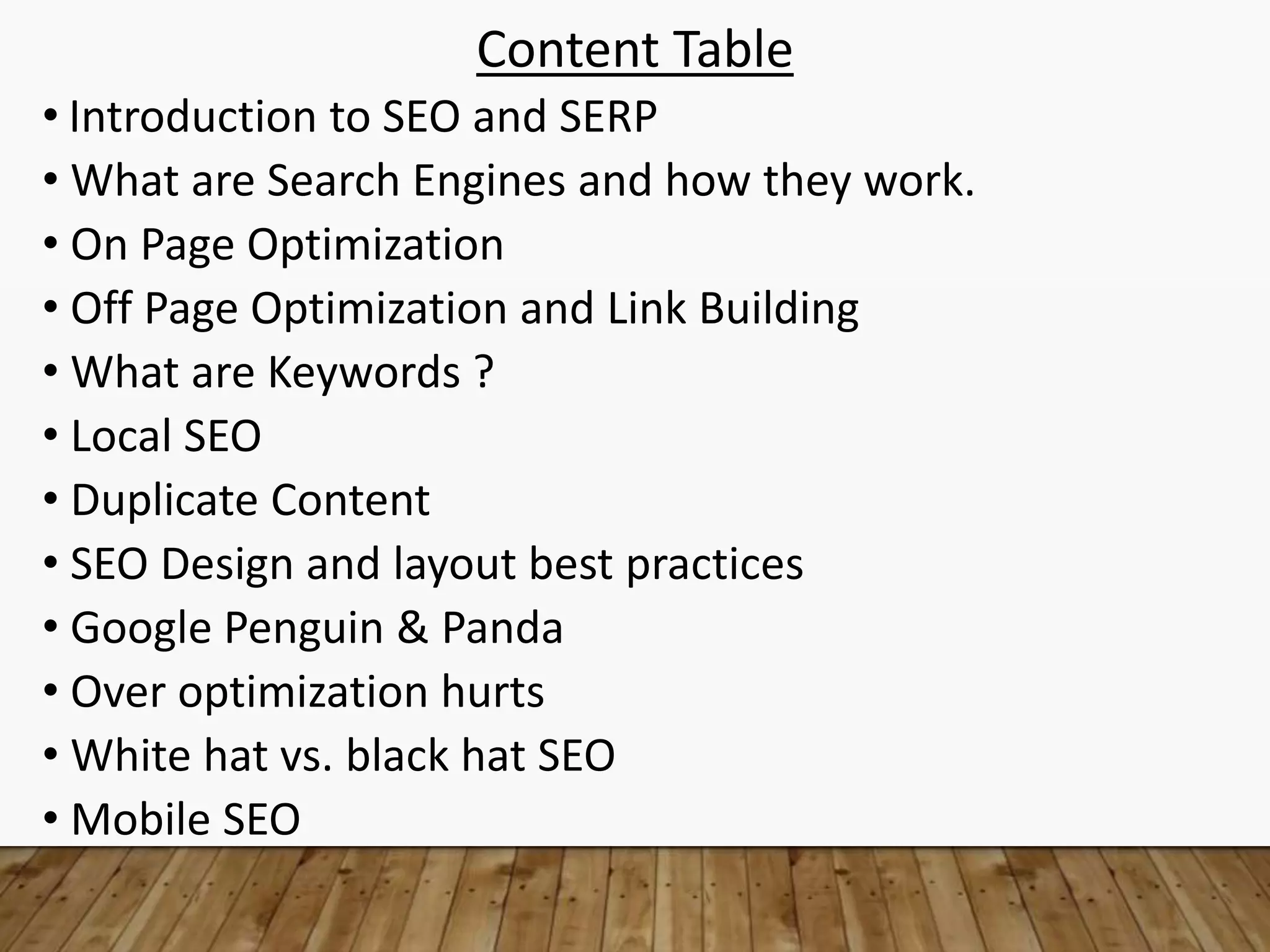 Content Table
• Introduction to SEO and SERP
• What are Search Engines and how they work.
• On Page Optimization
• Off Page Optimization and Link Building
• What are Keywords ?
• Local SEO
• Duplicate Content
• SEO Design and layout best practices
• Google Penguin & Panda
• Over optimization hurts
• White hat vs. black hat SEO
• Mobile SEO
 