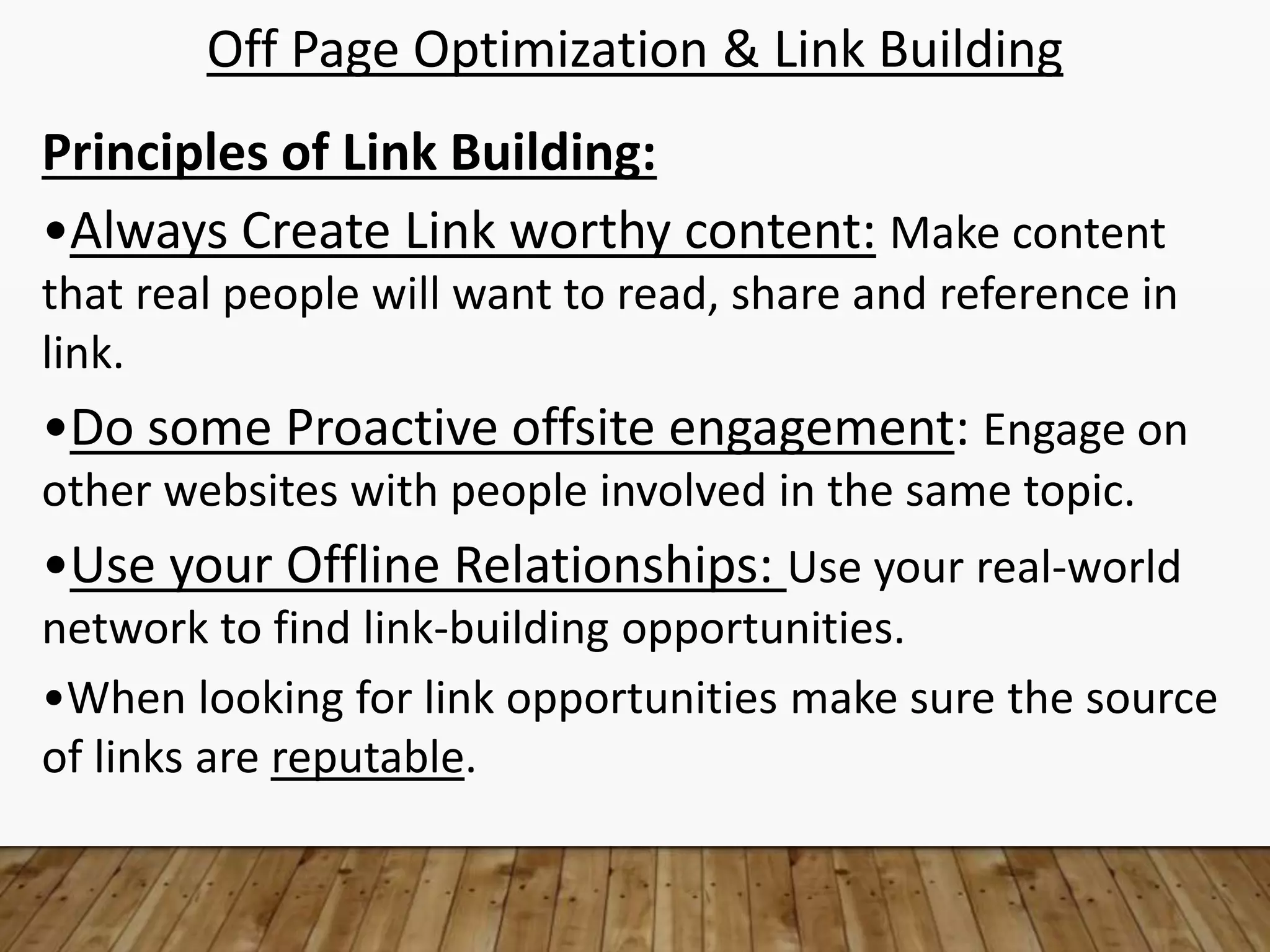Off Page Optimization & Link Building
Principles of Link Building:
•Always Create Link worthy content: Make content
that real people will want to read, share and reference in
link.
•Do some Proactive offsite engagement: Engage on
other websites with people involved in the same topic.
•Use your Offline Relationships: Use your real-world
network to find link-building opportunities.
•When looking for link opportunities make sure the source
of links are reputable.
 