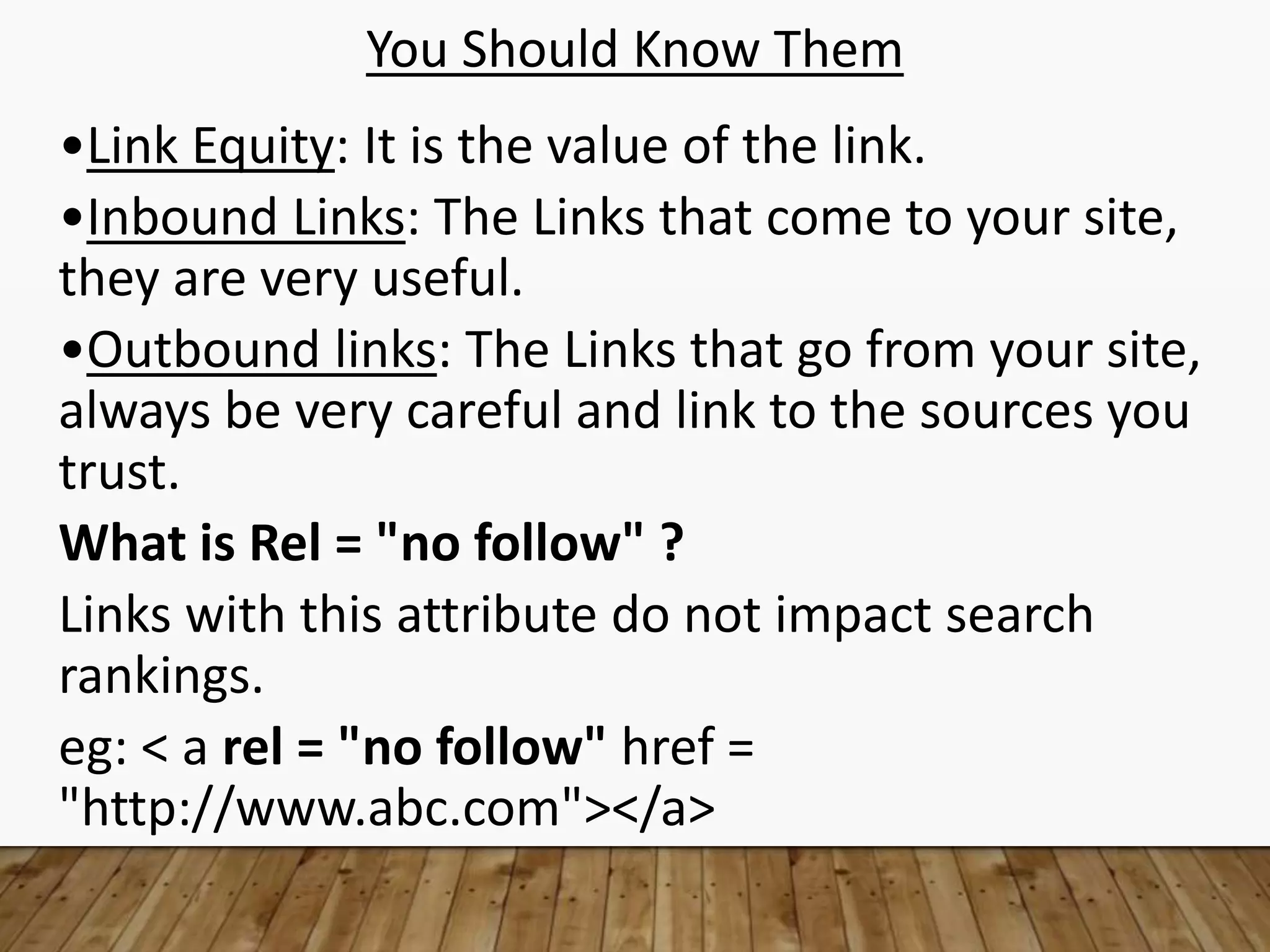 You Should Know Them
•Link Equity: It is the value of the link.
•Inbound Links: The Links that come to your site,
they are very useful.
•Outbound links: The Links that go from your site,
always be very careful and link to the sources you
trust.
What is Rel = "no follow" ?
Links with this attribute do not impact search
rankings.
eg: < a rel = "no follow" href =
"http://www.abc.com"></a>
 