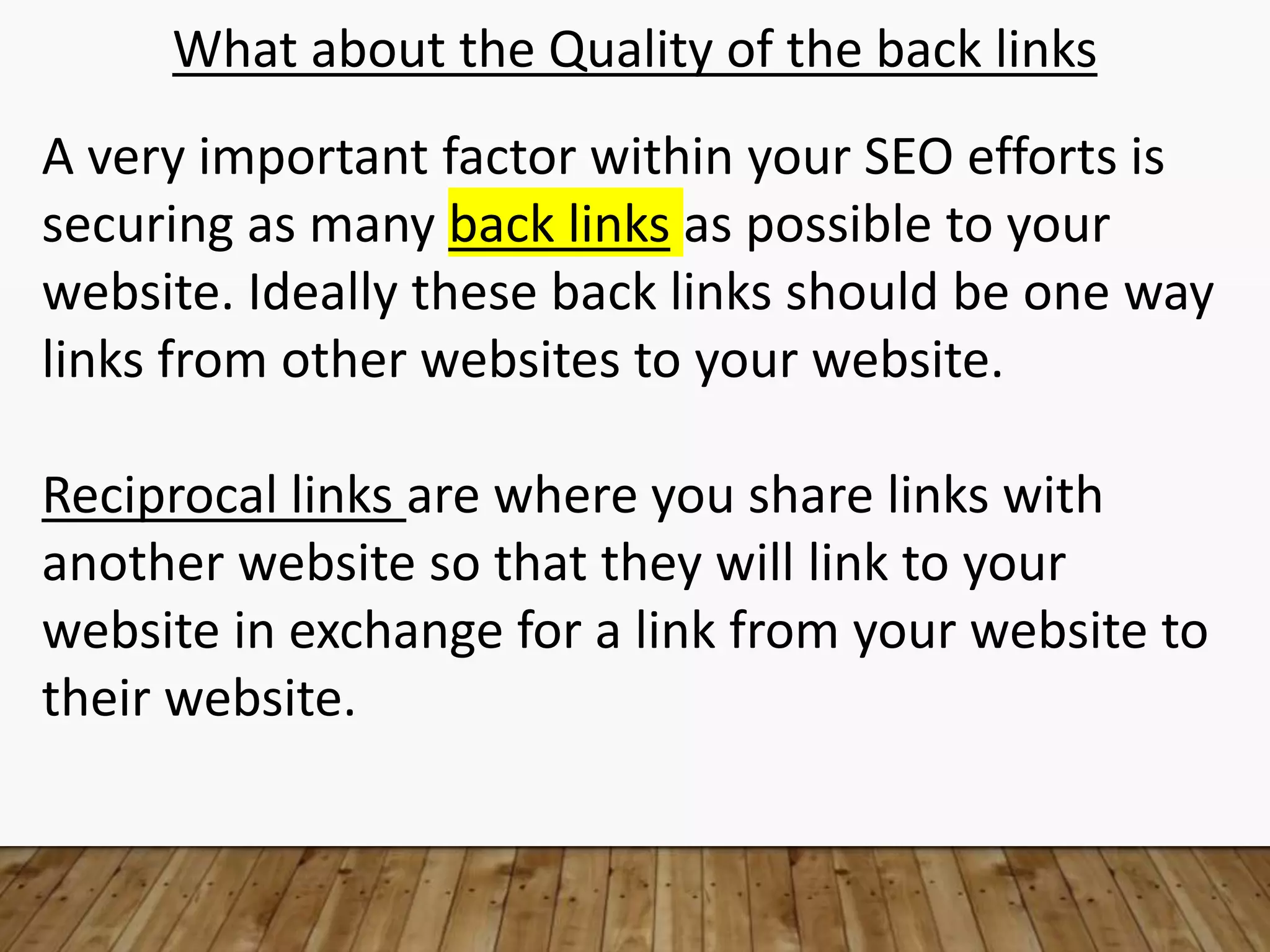 What about the Quality of the back links
A very important factor within your SEO efforts is
securing as many back links as possible to your
website. Ideally these back links should be one way
links from other websites to your website.
Reciprocal links are where you share links with
another website so that they will link to your
website in exchange for a link from your website to
their website.
 