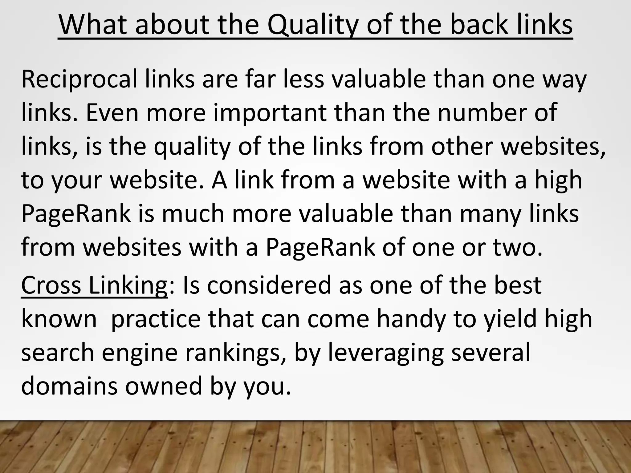 What about the Quality of the back links
Reciprocal links are far less valuable than one way
links. Even more important than the number of
links, is the quality of the links from other websites,
to your website. A link from a website with a high
PageRank is much more valuable than many links
from websites with a PageRank of one or two.
Cross Linking: Is considered as one of the best
known practice that can come handy to yield high
search engine rankings, by leveraging several
domains owned by you.
 