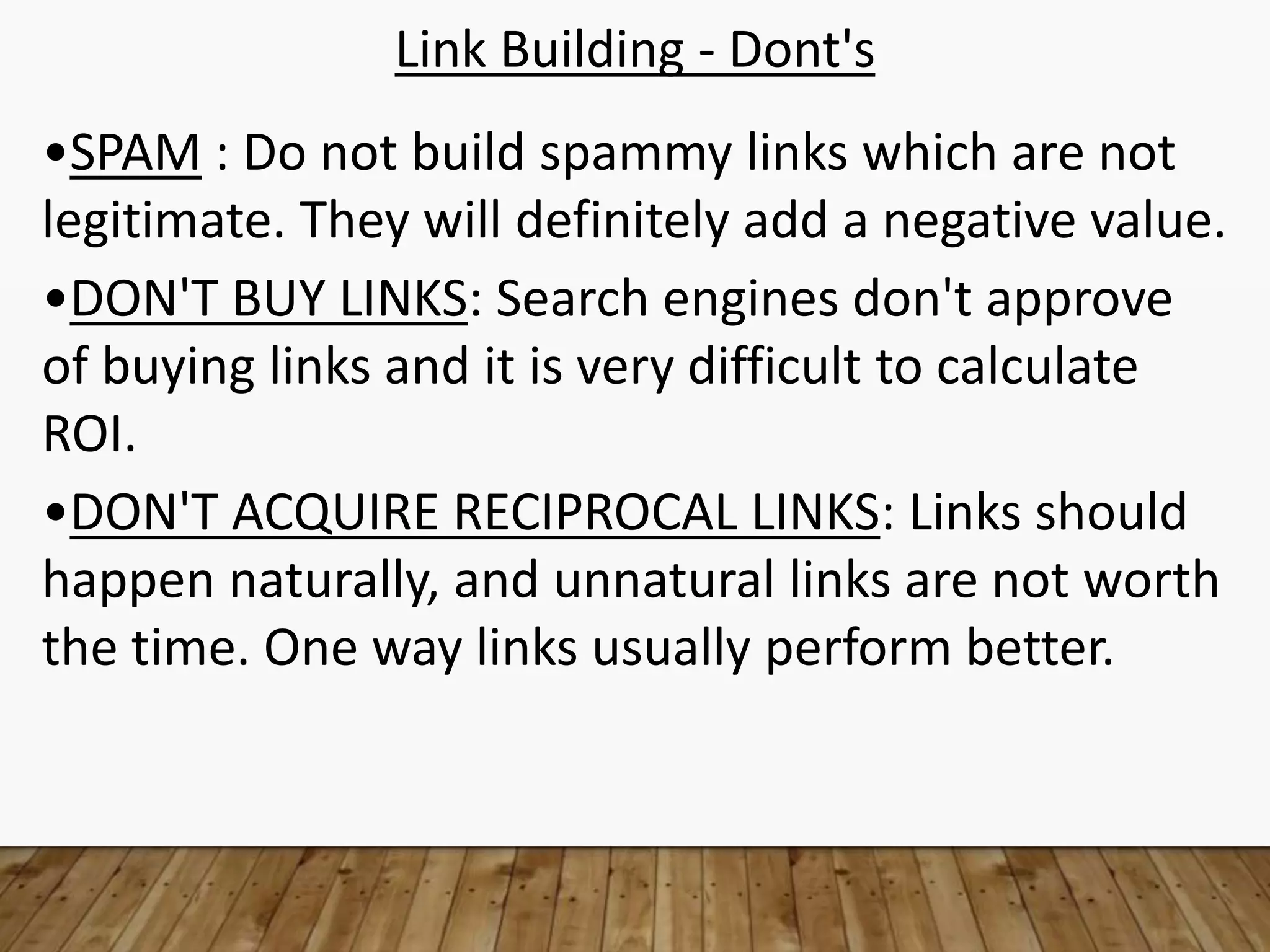 Link Building - Dont's
•SPAM : Do not build spammy links which are not
legitimate. They will definitely add a negative value.
•DON'T BUY LINKS: Search engines don't approve
of buying links and it is very difficult to calculate
ROI.
•DON'T ACQUIRE RECIPROCAL LINKS: Links should
happen naturally, and unnatural links are not worth
the time. One way links usually perform better.
 