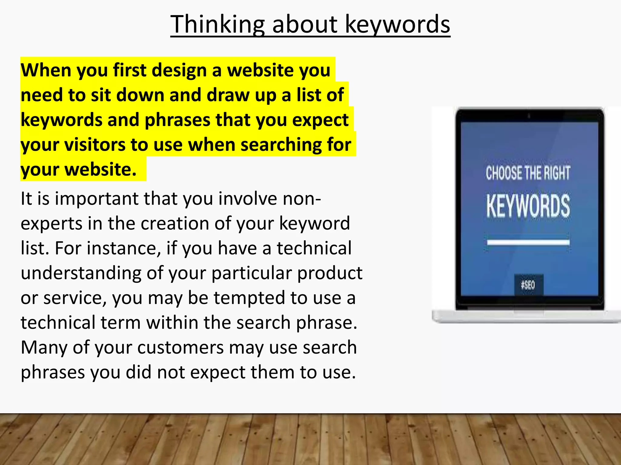 Thinking about keywords
When you first design a website you
need to sit down and draw up a list of
keywords and phrases that you expect
your visitors to use when searching for
your website.
It is important that you involve non-
experts in the creation of your keyword
list. For instance, if you have a technical
understanding of your particular product
or service, you may be tempted to use a
technical term within the search phrase.
Many of your customers may use search
phrases you did not expect them to use.
 