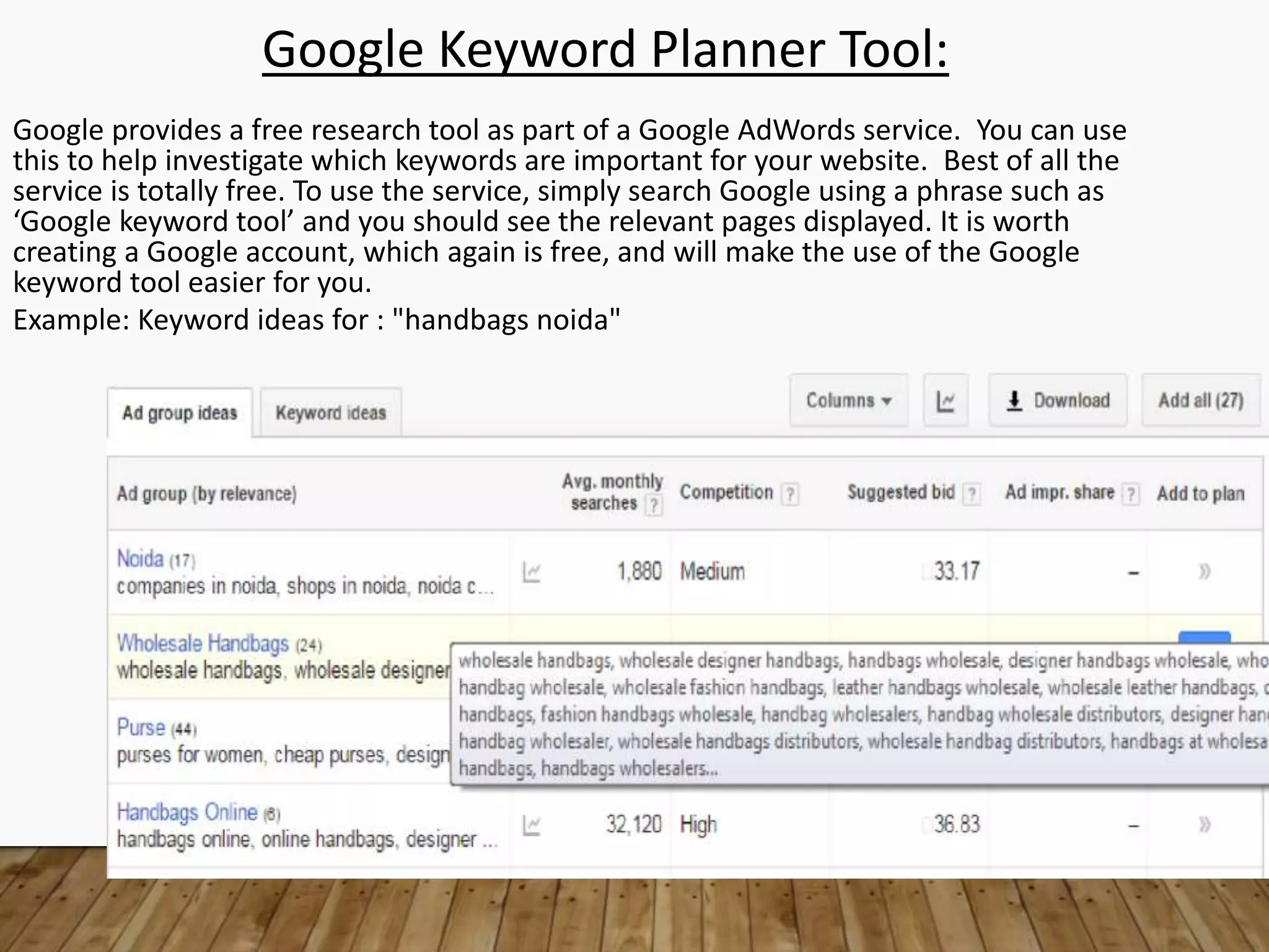 Google Keyword Planner Tool:
Google provides a free research tool as part of a Google AdWords service. You can use
this to help investigate which keywords are important for your website. Best of all the
service is totally free. To use the service, simply search Google using a phrase such as
‘Google keyword tool’ and you should see the relevant pages displayed. It is worth
creating a Google account, which again is free, and will make the use of the Google
keyword tool easier for you.
Example: Keyword ideas for : "handbags noida"
 