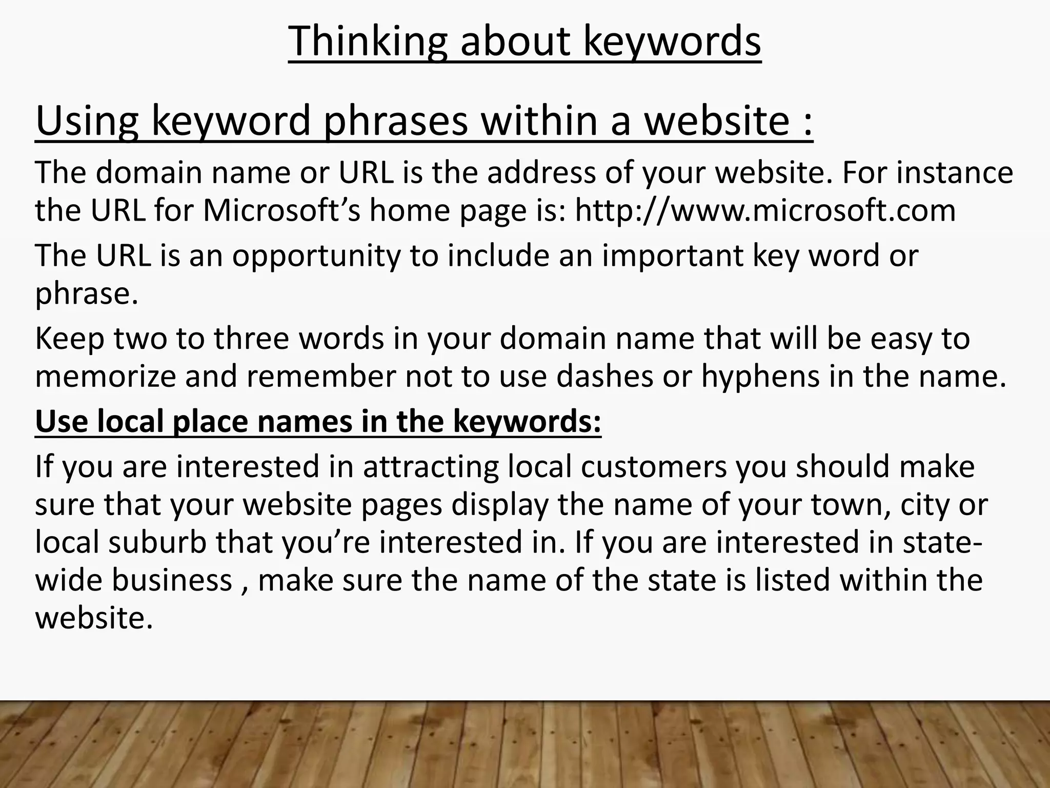 Thinking about keywords
Using keyword phrases within a website :
The domain name or URL is the address of your website. For instance
the URL for Microsoft’s home page is: http://www.microsoft.com
The URL is an opportunity to include an important key word or
phrase.
Keep two to three words in your domain name that will be easy to
memorize and remember not to use dashes or hyphens in the name.
Use local place names in the keywords:
If you are interested in attracting local customers you should make
sure that your website pages display the name of your town, city or
local suburb that you’re interested in. If you are interested in state-
wide business , make sure the name of the state is listed within the
website.
 