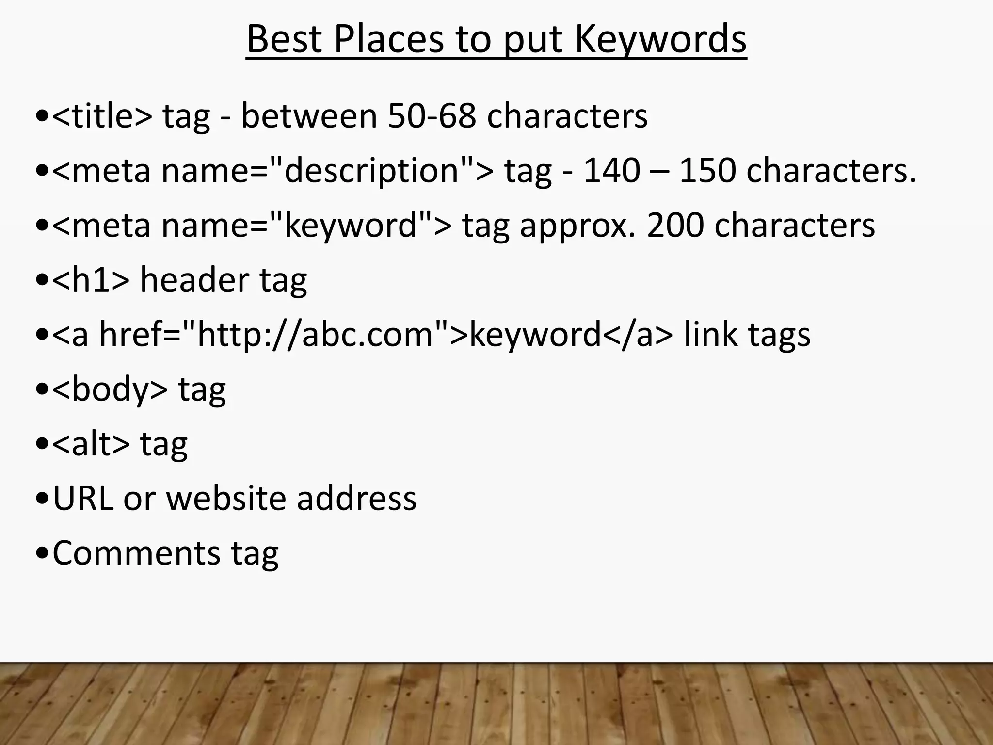 Best Places to put Keywords
•<title> tag - between 50-68 characters
•<meta name="description"> tag - 140 – 150 characters.
•<meta name="keyword"> tag approx. 200 characters
•<h1> header tag
•<a href="http://abc.com">keyword</a> link tags
•<body> tag
•<alt> tag
•URL or website address
•Comments tag
 