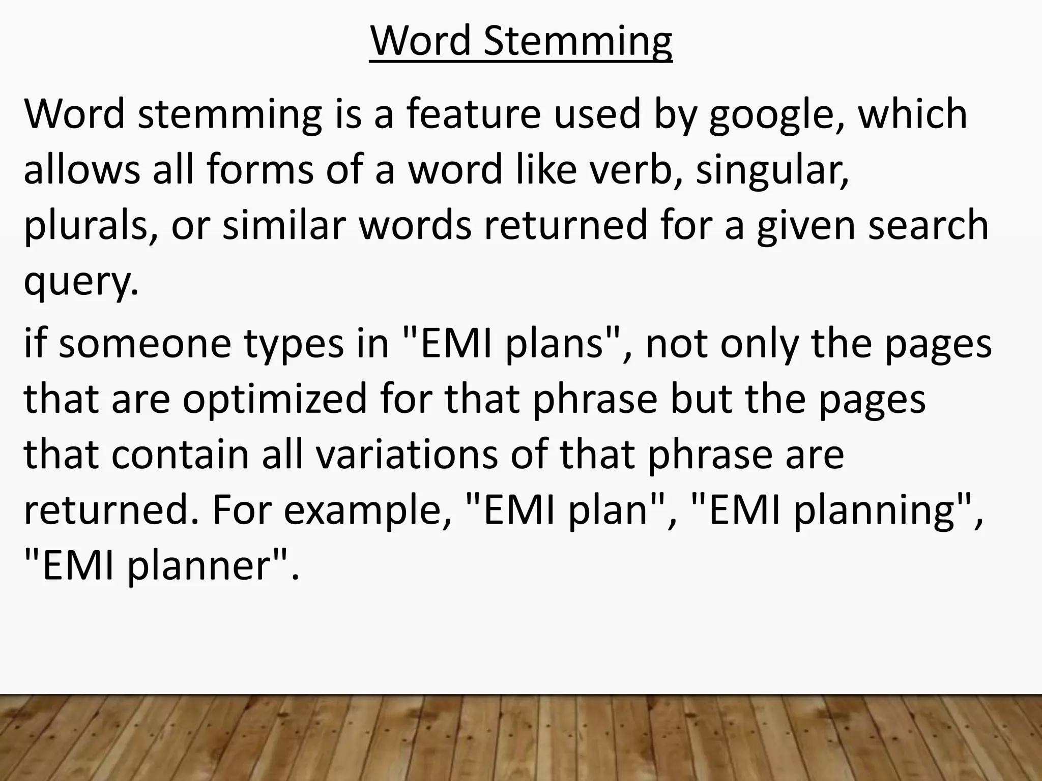 Word Stemming
Word stemming is a feature used by google, which
allows all forms of a word like verb, singular,
plurals, or similar words returned for a given search
query.
if someone types in "EMI plans", not only the pages
that are optimized for that phrase but the pages
that contain all variations of that phrase are
returned. For example, "EMI plan", "EMI planning",
"EMI planner".
 