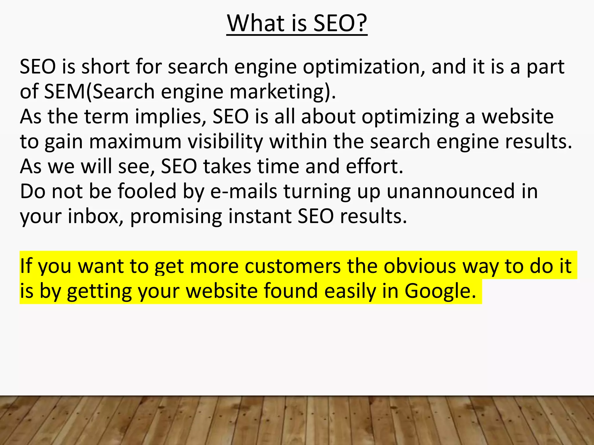 What is SEO?
SEO is short for search engine optimization, and it is a part
of SEM(Search engine marketing).
As the term implies, SEO is all about optimizing a website
to gain maximum visibility within the search engine results.
As we will see, SEO takes time and effort.
Do not be fooled by e-mails turning up unannounced in
your inbox, promising instant SEO results.
If you want to get more customers the obvious way to do it
is by getting your website found easily in Google.
 