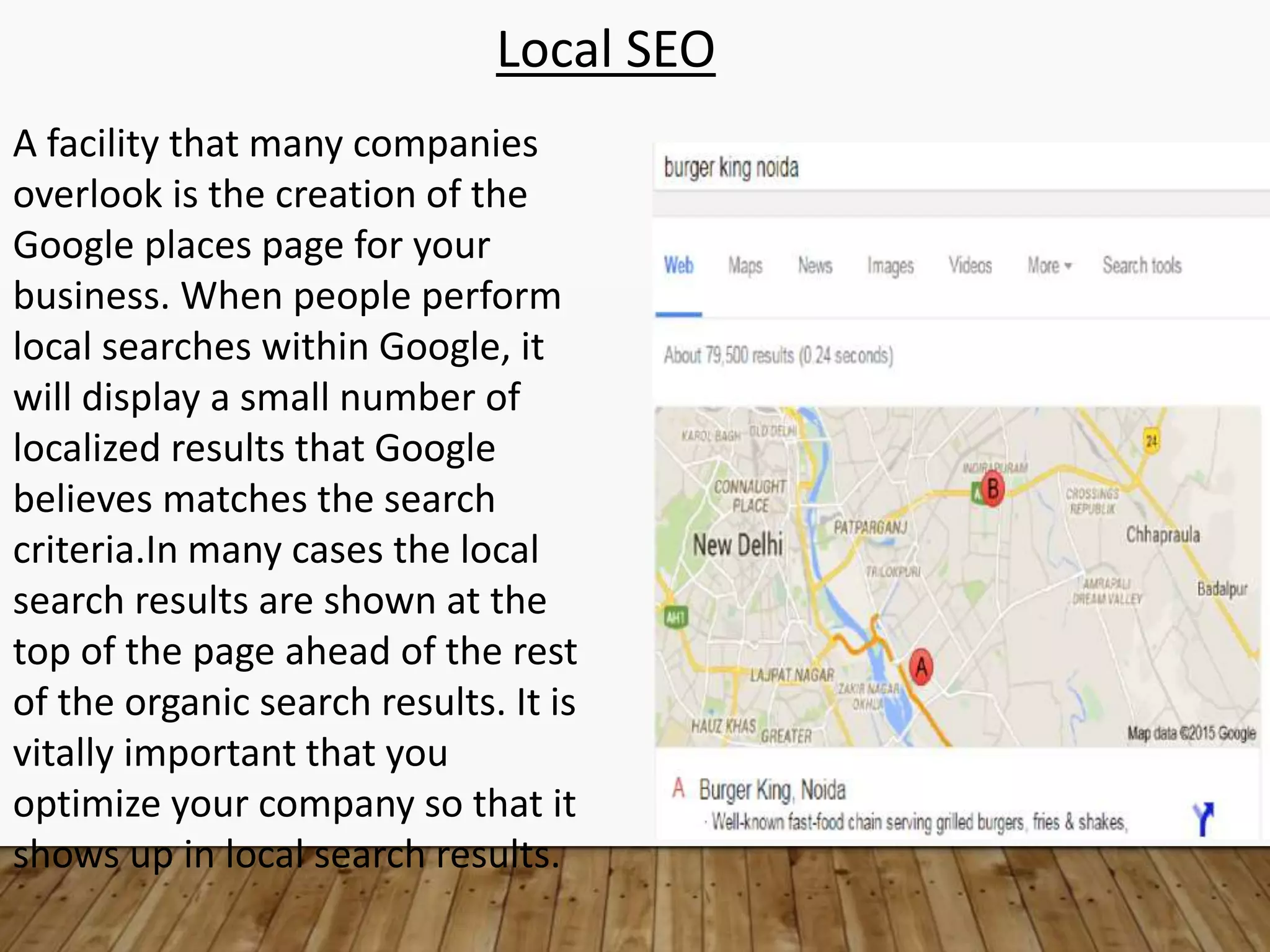 Local SEO
A facility that many companies
overlook is the creation of the
Google places page for your
business. When people perform
local searches within Google, it
will display a small number of
localized results that Google
believes matches the search
criteria.In many cases the local
search results are shown at the
top of the page ahead of the rest
of the organic search results. It is
vitally important that you
optimize your company so that it
shows up in local search results.
 