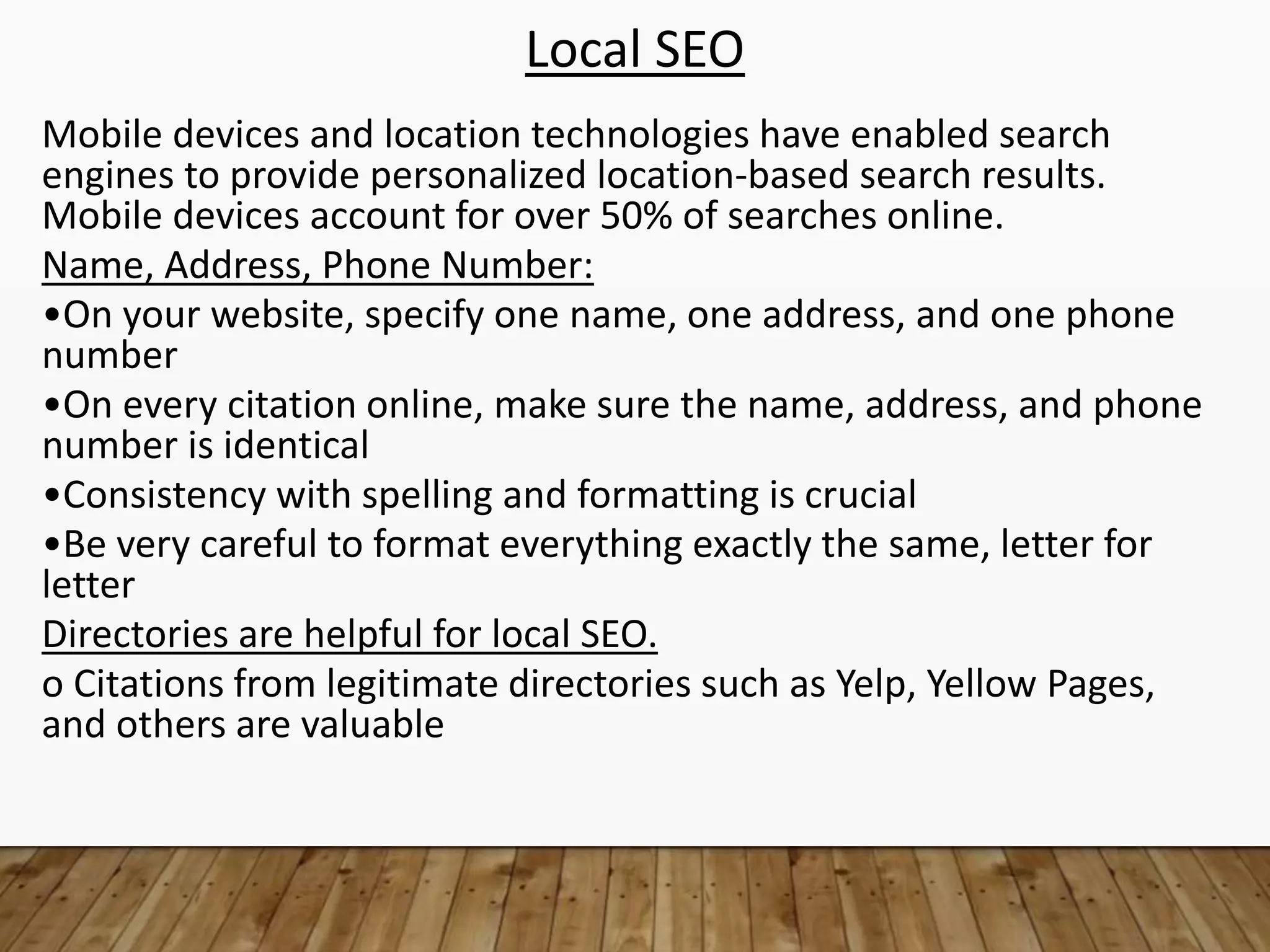 Local SEO
Mobile devices and location technologies have enabled search
engines to provide personalized location-based search results.
Mobile devices account for over 50% of searches online.
Name, Address, Phone Number:
•On your website, specify one name, one address, and one phone
number
•On every citation online, make sure the name, address, and phone
number is identical
•Consistency with spelling and formatting is crucial
•Be very careful to format everything exactly the same, letter for
letter
Directories are helpful for local SEO.
o Citations from legitimate directories such as Yelp, Yellow Pages,
and others are valuable
 