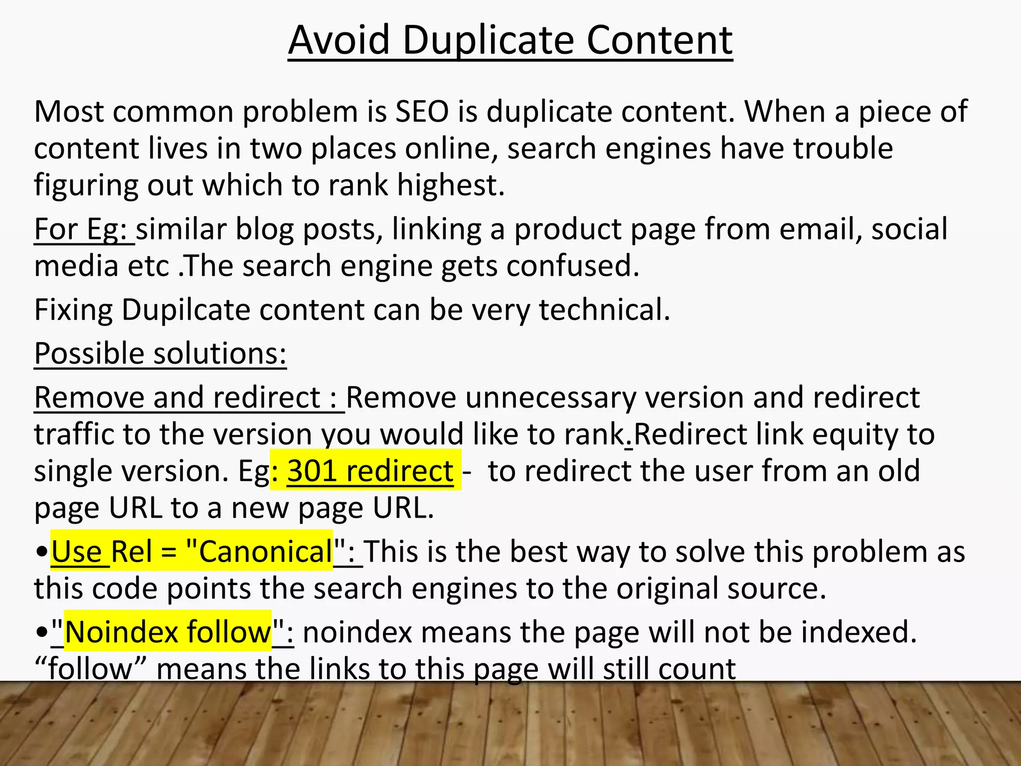 Avoid Duplicate Content
Most common problem is SEO is duplicate content. When a piece of
content lives in two places online, search engines have trouble
figuring out which to rank highest.
For Eg: similar blog posts, linking a product page from email, social
media etc .The search engine gets confused.
Fixing Dupilcate content can be very technical.
Possible solutions:
Remove and redirect : Remove unnecessary version and redirect
traffic to the version you would like to rank.Redirect link equity to
single version. Eg: 301 redirect - to redirect the user from an old
page URL to a new page URL.
•Use Rel = "Canonical": This is the best way to solve this problem as
this code points the search engines to the original source.
•"Noindex follow": noindex means the page will not be indexed.
“follow” means the links to this page will still count
 