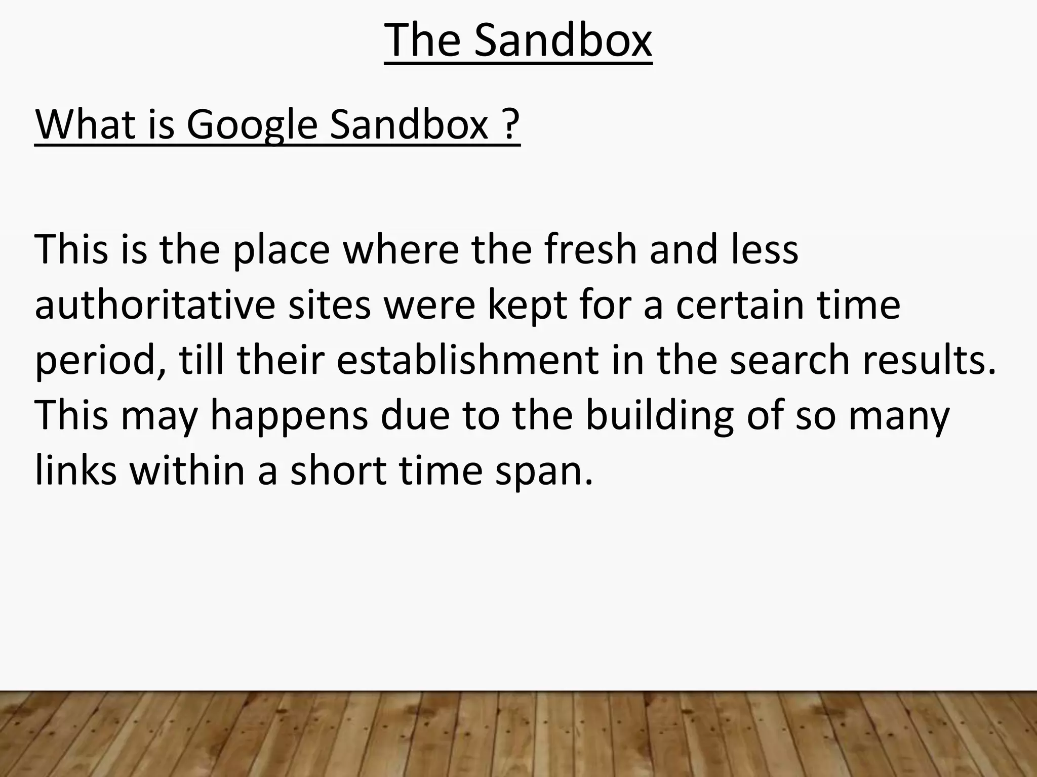 The Sandbox
What is Google Sandbox ?
This is the place where the fresh and less
authoritative sites were kept for a certain time
period, till their establishment in the search results.
This may happens due to the building of so many
links within a short time span.
 