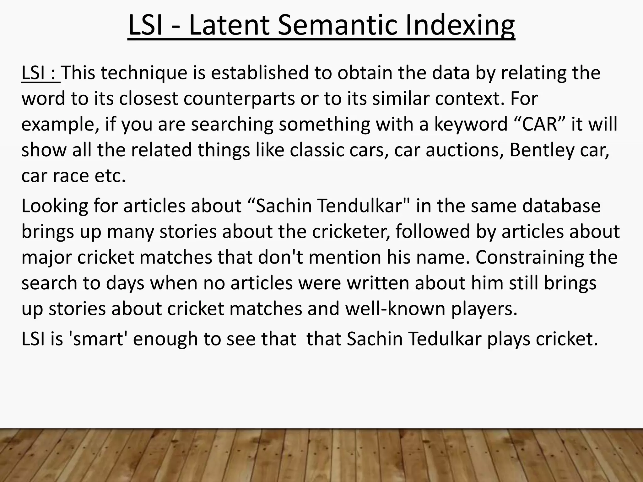 LSI - Latent Semantic Indexing
LSI : This technique is established to obtain the data by relating the
word to its closest counterparts or to its similar context. For
example, if you are searching something with a keyword “CAR” it will
show all the related things like classic cars, car auctions, Bentley car,
car race etc.
Looking for articles about “Sachin Tendulkar" in the same database
brings up many stories about the cricketer, followed by articles about
major cricket matches that don't mention his name. Constraining the
search to days when no articles were written about him still brings
up stories about cricket matches and well-known players.
LSI is 'smart' enough to see that that Sachin Tedulkar plays cricket.
 