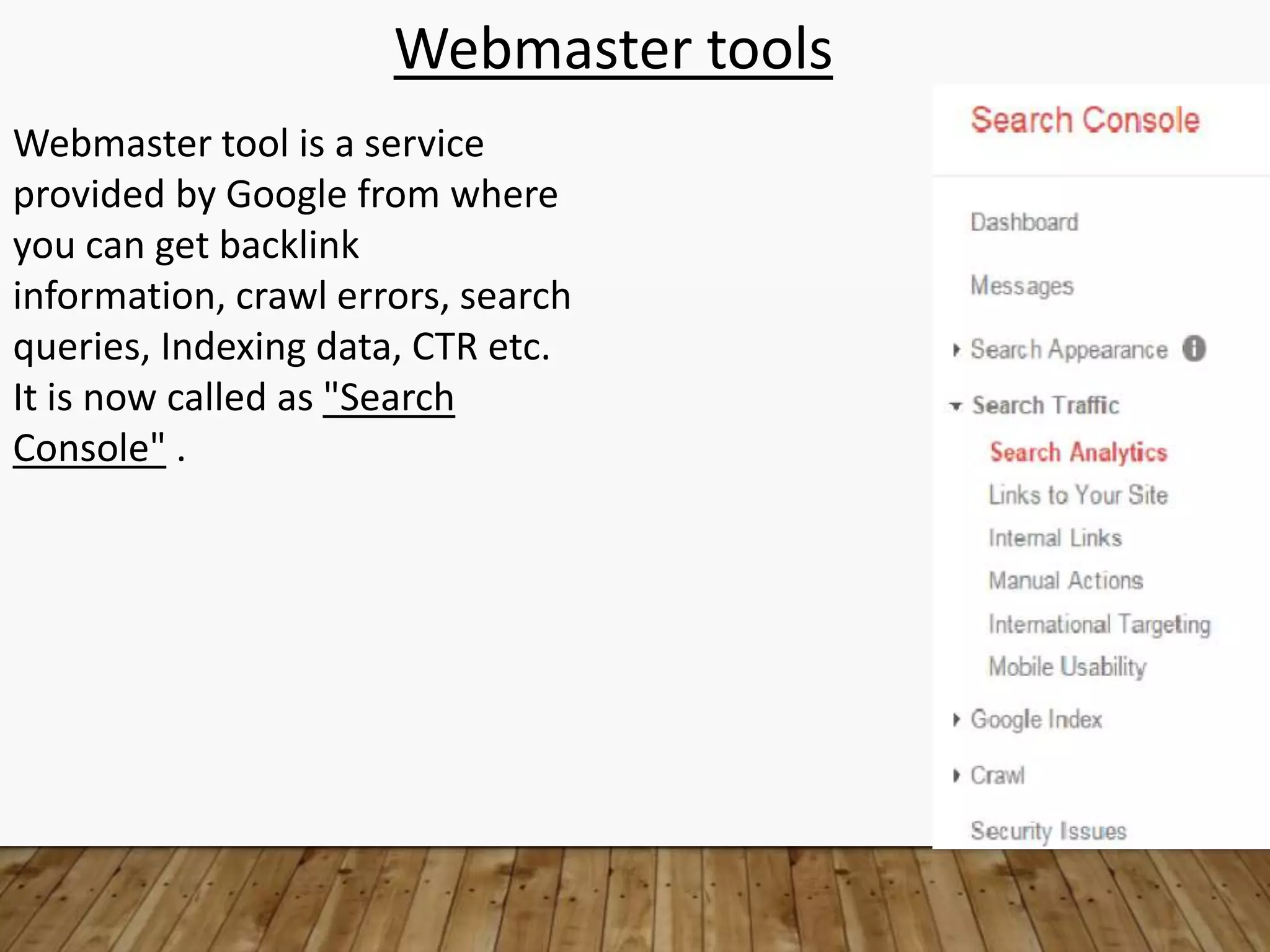 Webmaster tools
Webmaster tool is a service
provided by Google from where
you can get backlink
information, crawl errors, search
queries, Indexing data, CTR etc.
It is now called as "Search
Console" .
 