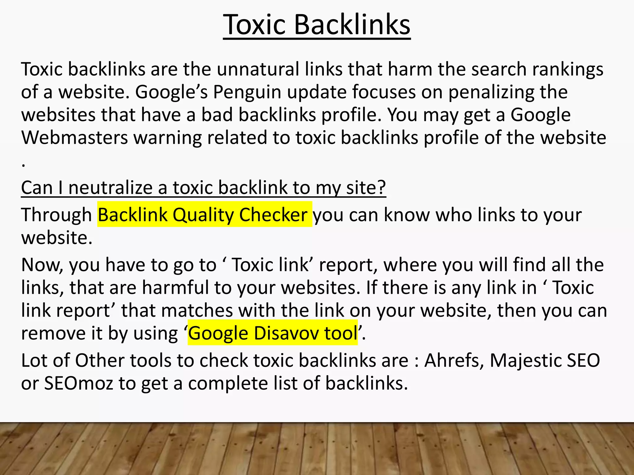 Toxic Backlinks
Toxic backlinks are the unnatural links that harm the search rankings
of a website. Google’s Penguin update focuses on penalizing the
websites that have a bad backlinks profile. You may get a Google
Webmasters warning related to toxic backlinks profile of the website
.
Can I neutralize a toxic backlink to my site?
Through Backlink Quality Checker you can know who links to your
website.
Now, you have to go to ‘ Toxic link’ report, where you will find all the
links, that are harmful to your websites. If there is any link in ‘ Toxic
link report’ that matches with the link on your website, then you can
remove it by using ‘Google Disavov tool’.
Lot of Other tools to check toxic backlinks are : Ahrefs, Majestic SEO
or SEOmoz to get a complete list of backlinks.
 