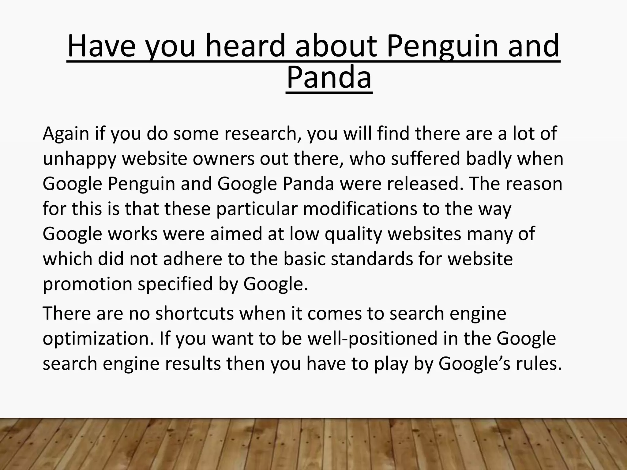 Have you heard about Penguin and
Panda
Again if you do some research, you will find there are a lot of
unhappy website owners out there, who suffered badly when
Google Penguin and Google Panda were released. The reason
for this is that these particular modifications to the way
Google works were aimed at low quality websites many of
which did not adhere to the basic standards for website
promotion specified by Google.
There are no shortcuts when it comes to search engine
optimization. If you want to be well-positioned in the Google
search engine results then you have to play by Google’s rules.
 