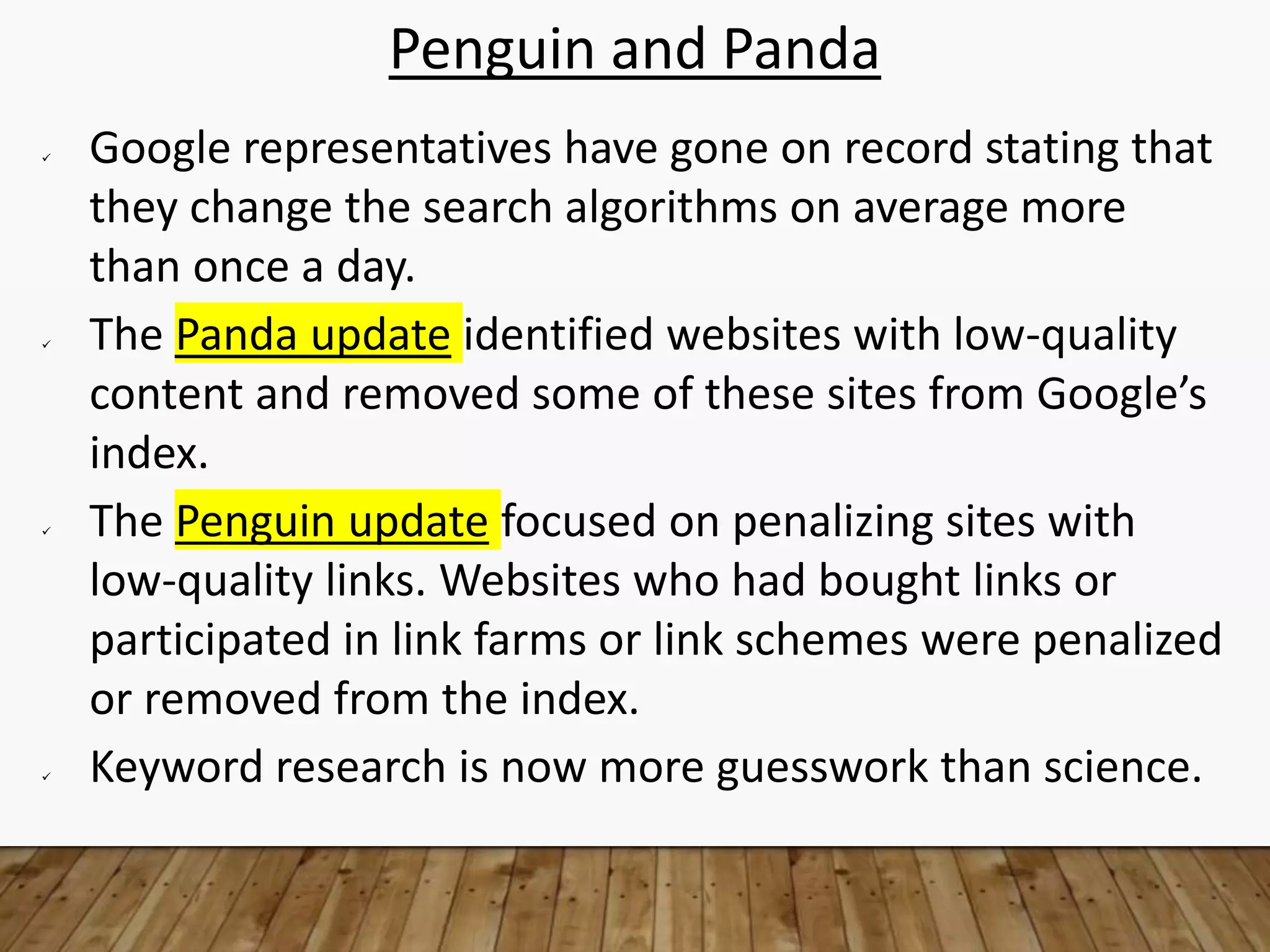 Penguin and Panda
 Google representatives have gone on record stating that
they change the search algorithms on average more
than once a day.
 The Panda update identified websites with low-quality
content and removed some of these sites from Google’s
index.
 The Penguin update focused on penalizing sites with
low-quality links. Websites who had bought links or
participated in link farms or link schemes were penalized
or removed from the index.
 Keyword research is now more guesswork than science.
 