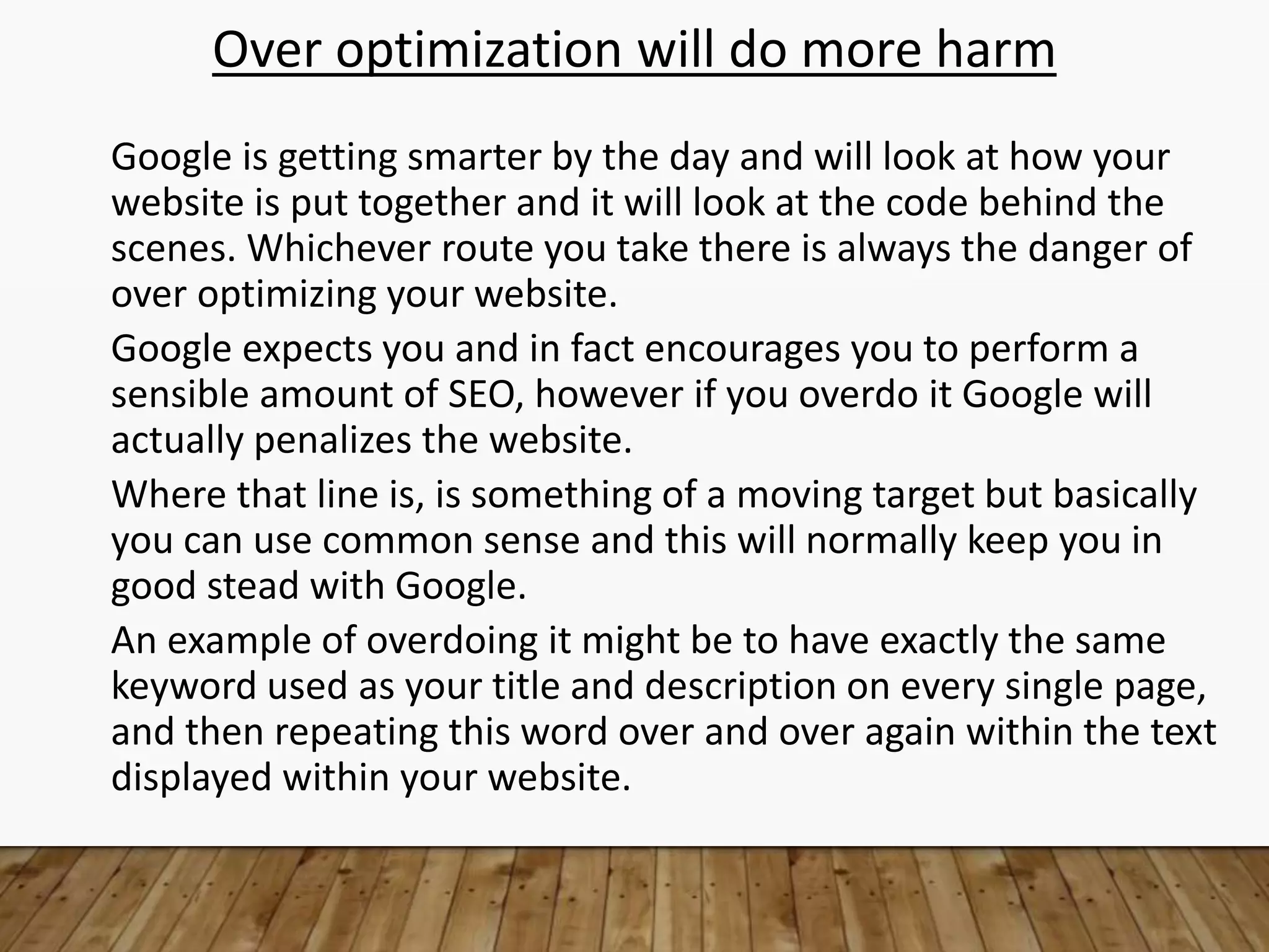 Over optimization will do more harm
Google is getting smarter by the day and will look at how your
website is put together and it will look at the code behind the
scenes. Whichever route you take there is always the danger of
over optimizing your website.
Google expects you and in fact encourages you to perform a
sensible amount of SEO, however if you overdo it Google will
actually penalizes the website.
Where that line is, is something of a moving target but basically
you can use common sense and this will normally keep you in
good stead with Google.
An example of overdoing it might be to have exactly the same
keyword used as your title and description on every single page,
and then repeating this word over and over again within the text
displayed within your website.
 