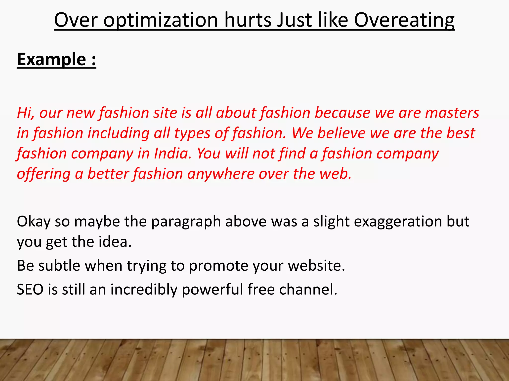 Over optimization hurts Just like Overeating
Example :
Hi, our new fashion site is all about fashion because we are masters
in fashion including all types of fashion. We believe we are the best
fashion company in India. You will not find a fashion company
offering a better fashion anywhere over the web.
Okay so maybe the paragraph above was a slight exaggeration but
you get the idea.
Be subtle when trying to promote your website.
SEO is still an incredibly powerful free channel.
 