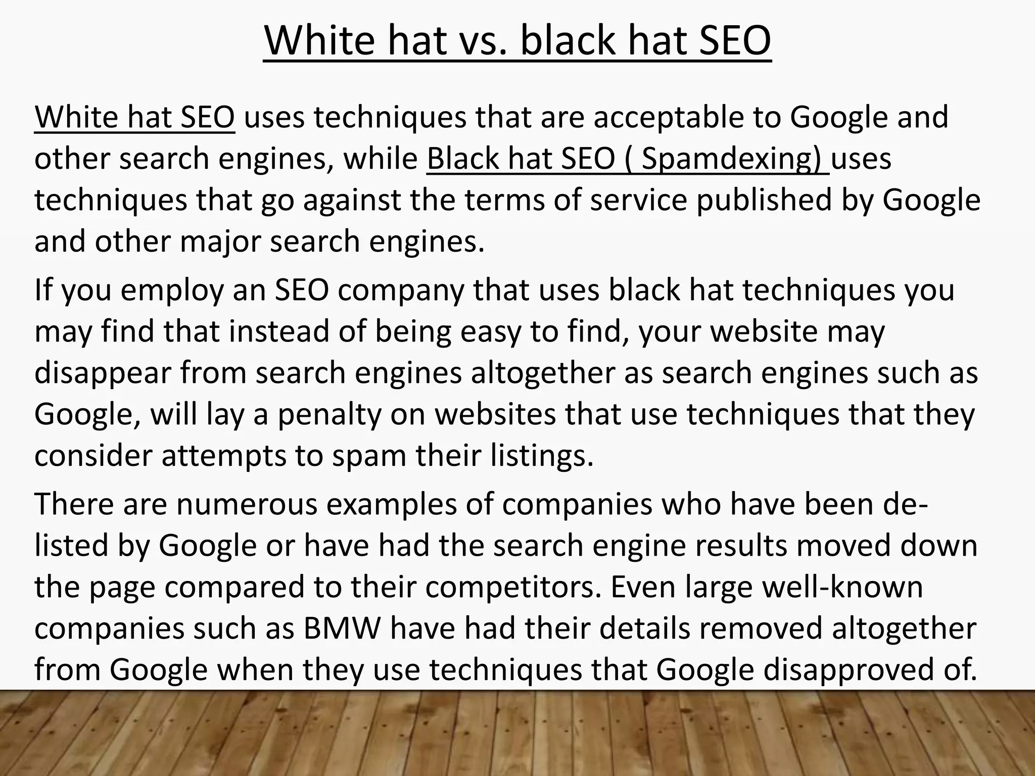 White hat vs. black hat SEO
White hat SEO uses techniques that are acceptable to Google and
other search engines, while Black hat SEO ( Spamdexing) uses
techniques that go against the terms of service published by Google
and other major search engines.
If you employ an SEO company that uses black hat techniques you
may find that instead of being easy to find, your website may
disappear from search engines altogether as search engines such as
Google, will lay a penalty on websites that use techniques that they
consider attempts to spam their listings.
There are numerous examples of companies who have been de-
listed by Google or have had the search engine results moved down
the page compared to their competitors. Even large well-known
companies such as BMW have had their details removed altogether
from Google when they use techniques that Google disapproved of.
 