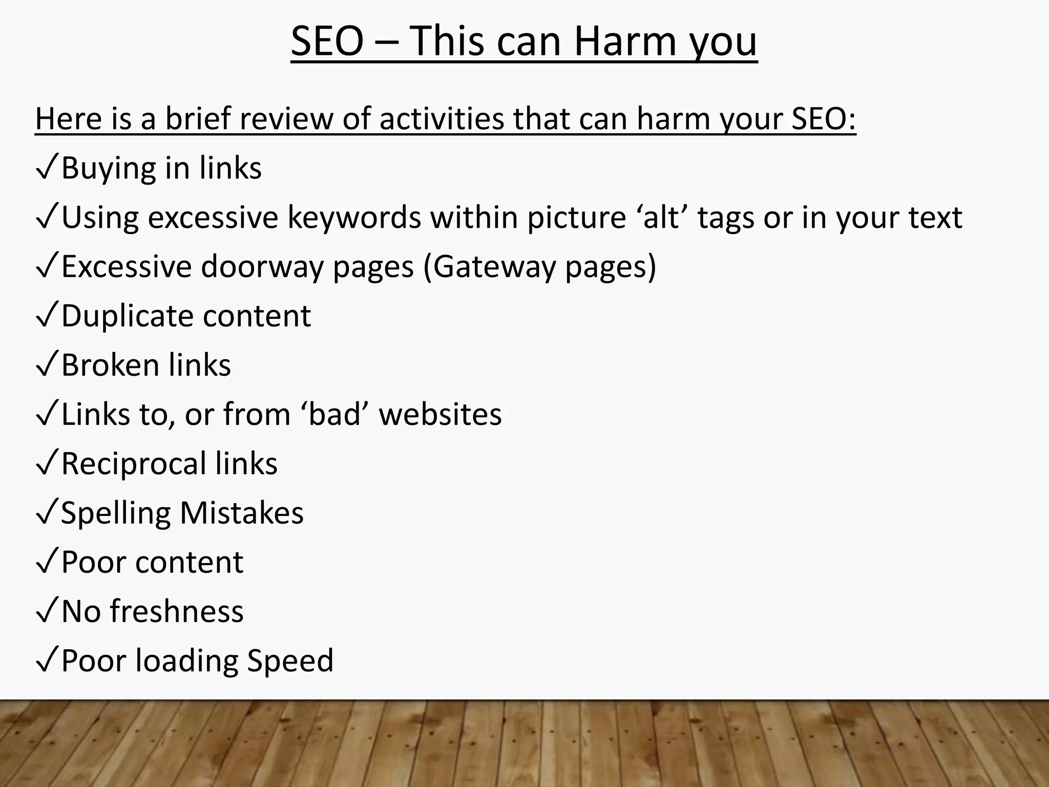 SEO – This can Harm you
Here is a brief review of activities that can harm your SEO:
✓Buying in links
✓Using excessive keywords within picture ‘alt’ tags or in your text
✓Excessive doorway pages (Gateway pages)
✓Duplicate content
✓Broken links
✓Links to, or from ‘bad’ websites
✓Reciprocal links
✓Spelling Mistakes
✓Poor content
✓No freshness
✓Poor loading Speed
 